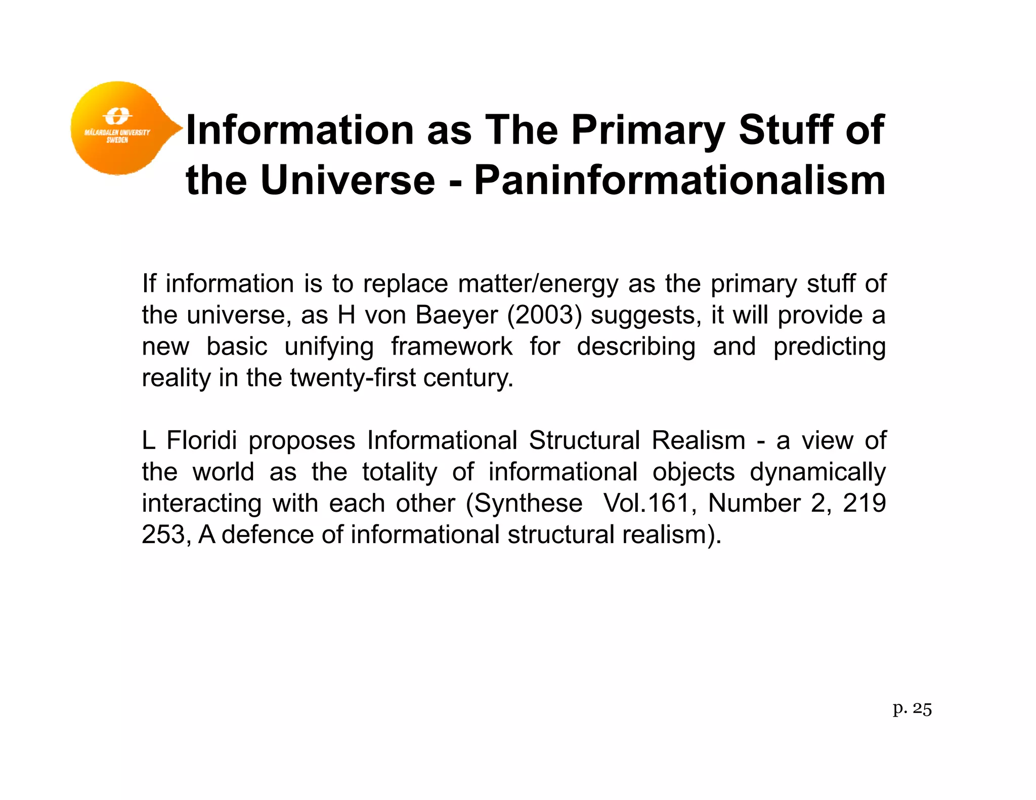 Information as The Primary Stuff ofy
the Universe - Paninformationalism
If information is to replace matter/energy as the primary stuff of
the universe, as H von Baeyer (2003) suggests, it will provide a
new basic unifying framework for describing and predictingnew basic unifying framework for describing and predicting
reality in the twenty-first century.
L Floridi proposes Informational Structural Realism - a view ofp p
the world as the totality of informational objects dynamically
interacting with each other (Synthese Vol.161, Number 2, 219
253, A defence of informational structural realism).
p. 25
 