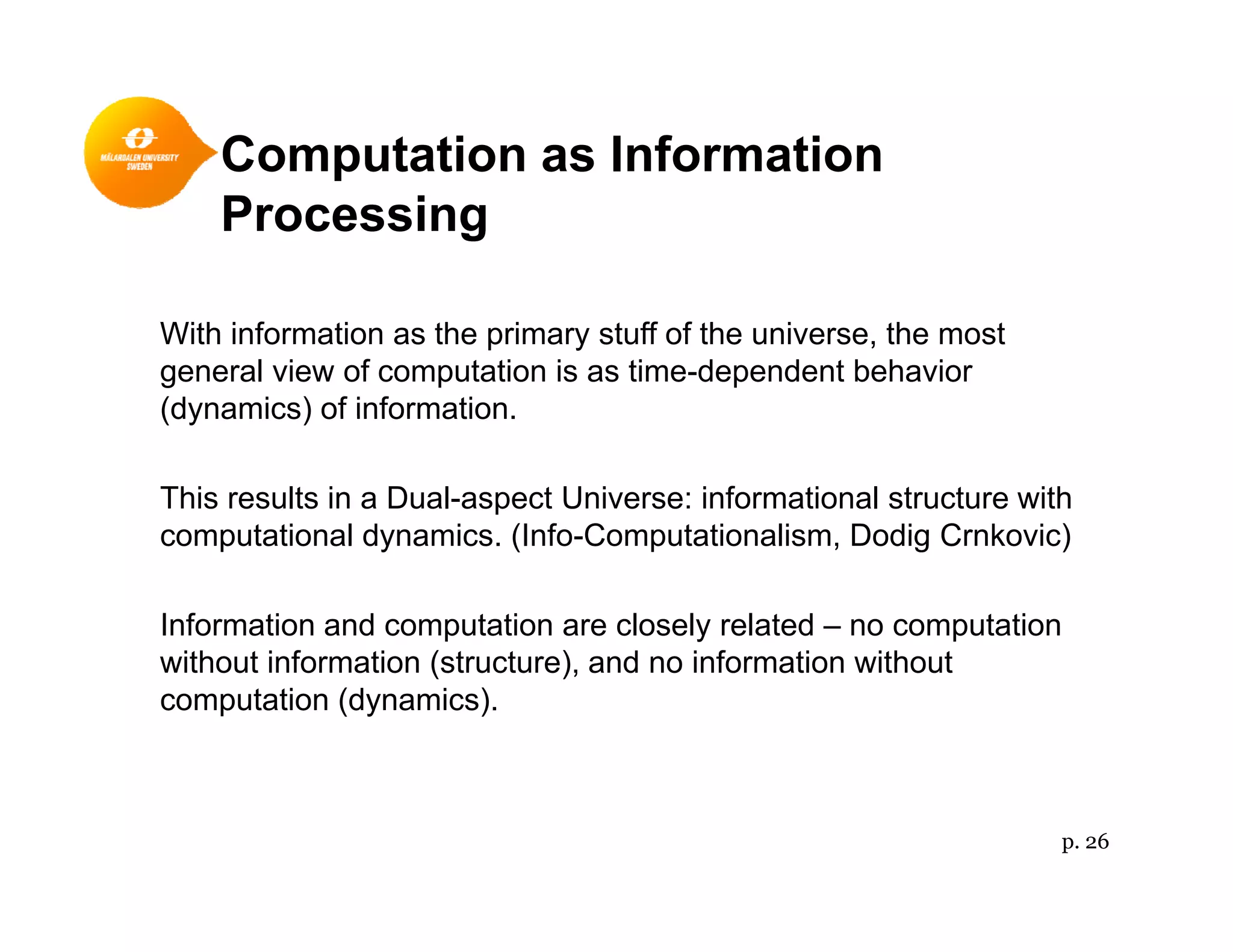 Computation as Informationp
Processing
With information as the primary stuff of the universe, the most
general view of computation is as time-dependent behavior
(dynamics) of information.(dynamics) of information.
This results in a Dual-aspect Universe: informational structure with
computational dynamics (Info Computationalism Dodig Crnkovic)computational dynamics. (Info-Computationalism, Dodig Crnkovic)
Information and computation are closely related – no computation
ith t i f ti ( t t ) d i f ti ith twithout information (structure), and no information without
computation (dynamics).
p. 26
 