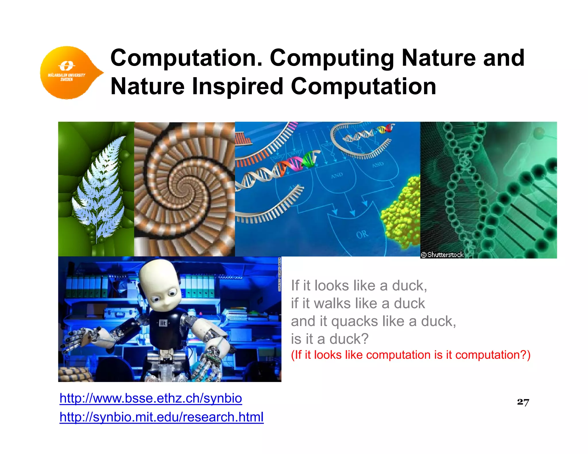 Computation. Computing Nature and
Nature Inspired ComputationNature Inspired Computation
If it looks like a duck,
if it walks like a duck
and it quacks like a duck,
is it a duck?
(If it looks like computation is it computation?)
http://www.bsse.ethz.ch/synbio
http://synbio.mit.edu/research.html
27
 