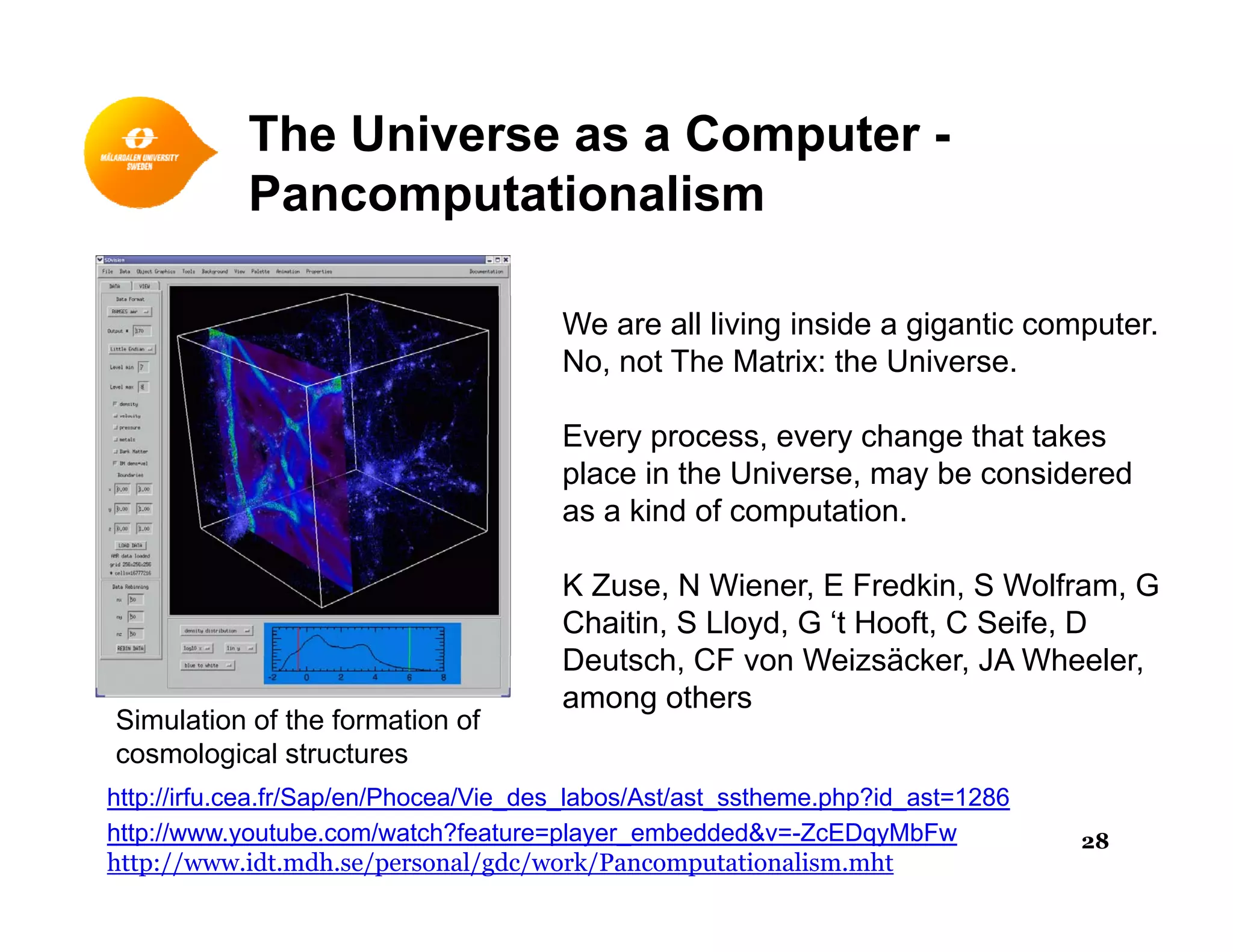 The Universe as a Computer -
P t ti liPancomputationalism
We are all living inside a gigantic computer.
No, not The Matrix: the Universe.
Every process, every change that takes
place in the Universe, may be considered
as a kind of computation.
K Zuse, N Wiener, E Fredkin, S Wolfram, G
Chaitin, S Lloyd, G ‘t Hooft, C Seife, D
Deutsch CF von Weizsäcker JA WheelerDeutsch, CF von Weizsäcker, JA Wheeler,
among others
Simulation of the formation of
cosmological structures
http://www.youtube.com/watch?feature=player_embedded&v=-ZcEDqyMbFw
http://www.idt.mdh.se/personal/gdc/work/Pancomputationalism.mht
http://irfu.cea.fr/Sap/en/Phocea/Vie_des_labos/Ast/ast_sstheme.php?id_ast=1286
28
 