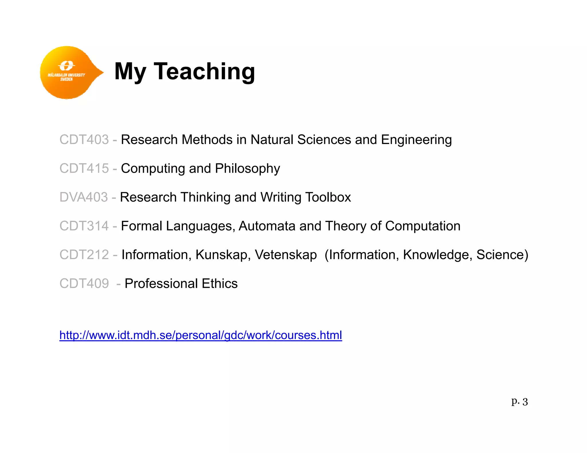 My Teachingy g
CDT403 - Research Methods in Natural Sciences and EngineeringCDT403 - Research Methods in Natural Sciences and Engineering
CDT415 - Computing and Philosophy
DVA403 - Research Thinking and Writing ToolboxDVA403 - Research Thinking and Writing Toolbox
CDT314 - Formal Languages, Automata and Theory of Computation
CDT212 Information Kunskap Vetenskap (Information Knowledge Science)CDT212 - Information, Kunskap, Vetenskap (Information, Knowledge, Science)
CDT409 - Professional Ethics
http://www.idt.mdh.se/personal/gdc/work/courses.html
p. 3
 
