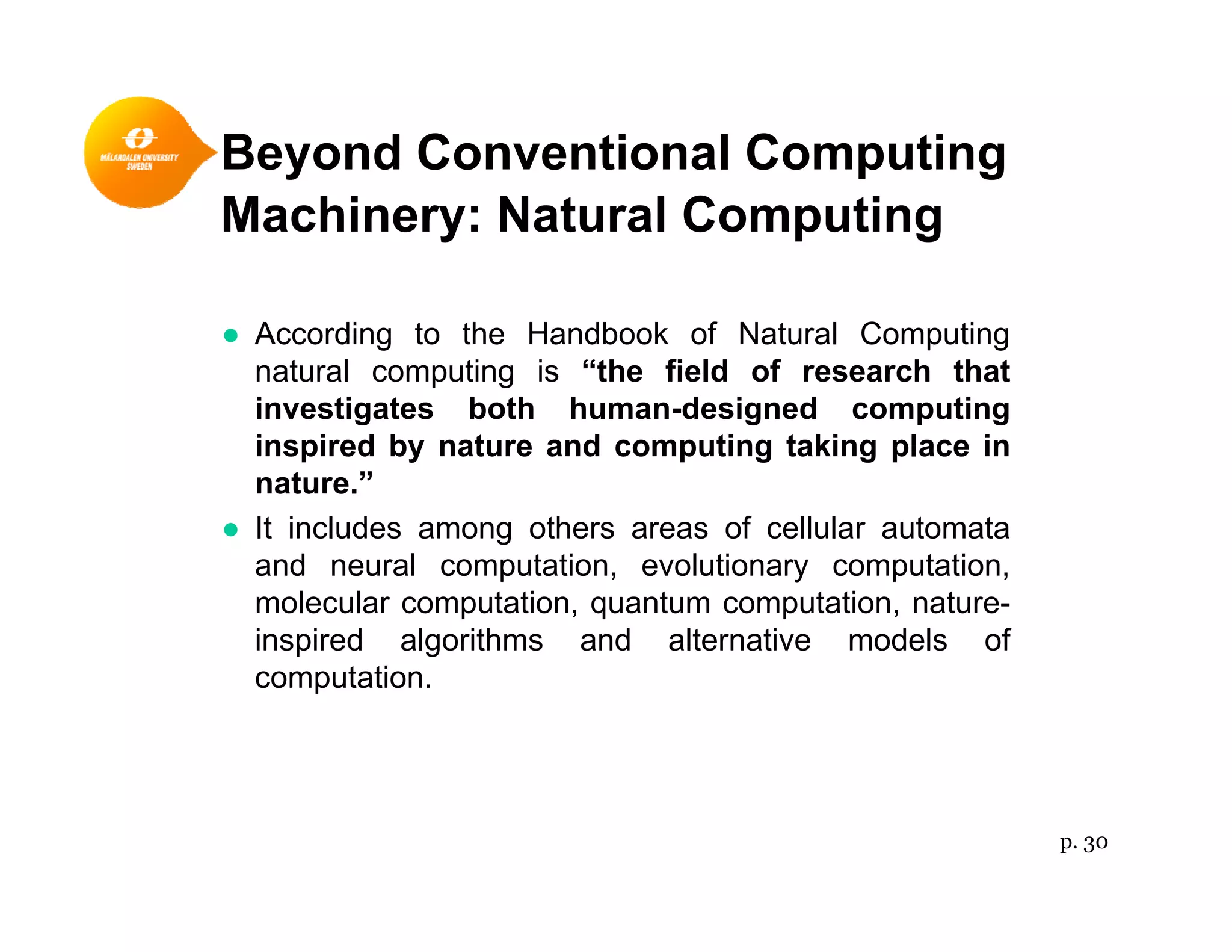 Beyond Conventional Computingy p g
Machinery: Natural Computing
● According to the Handbook of Natural Computing
natural computing is “the field of research that
investigates both human-designed computinginvestigates both human designed computing
inspired by nature and computing taking place in
nature.”
● It includes among others areas of cellular automata● It includes among others areas of cellular automata
and neural computation, evolutionary computation,
molecular computation, quantum computation, nature-
inspired algorithms and alternative models ofp g
computation.
p. 30
 