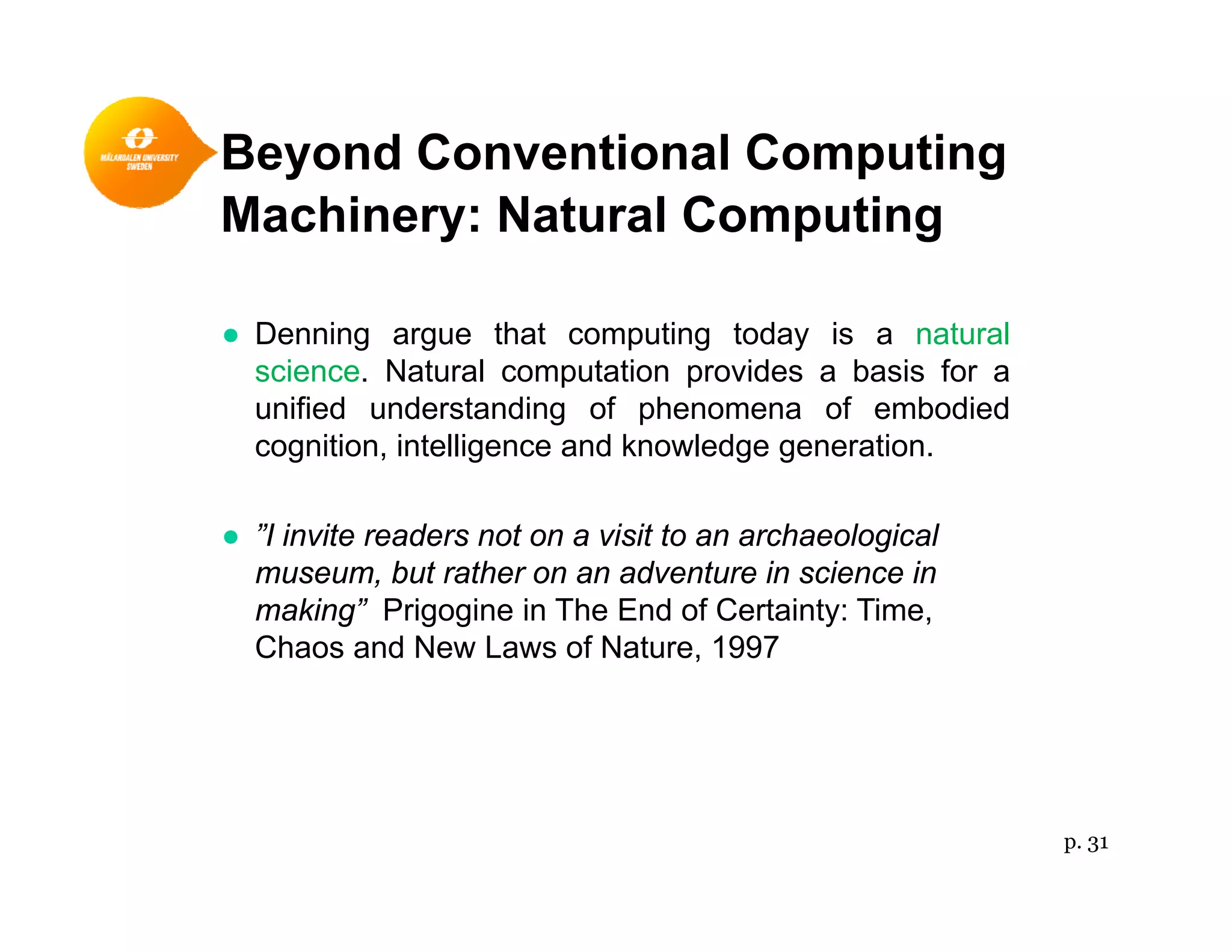 Beyond Conventional Computingy p g
Machinery: Natural Computing
● Denning argue that computing today is a natural
science. Natural computation provides a basis for a
unified understanding of phenomena of embodiedunified understanding of phenomena of embodied
cognition, intelligence and knowledge generation.
● ”I invite readers not on a visit to an archaeological● I invite readers not on a visit to an archaeological
museum, but rather on an adventure in science in
making” Prigogine in The End of Certainty: Time,
Chaos and New Laws of Nature, 1997Chaos and New Laws of Nature, 1997
p. 31
 