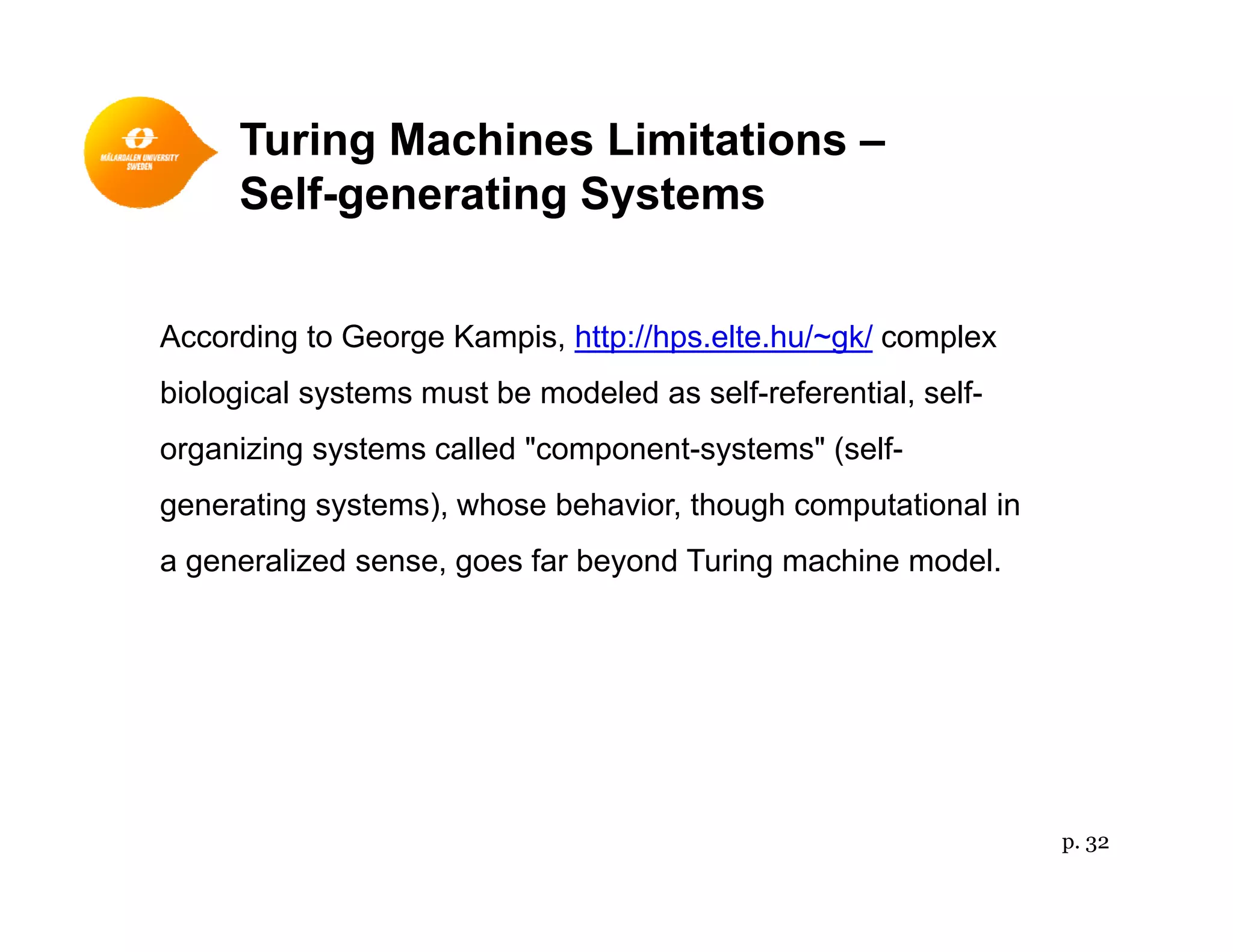 Turing Machines Limitations –
Self-generating Systems
According to George Kampis, http://hps.elte.hu/~gk/ complex
biological systems must be modeled as self-referential, self-
organizing systems called "component-systems" (self-
generating systems), whose behavior, though computational in
a generalized sense, goes far beyond Turing machine model.
p. 32
 