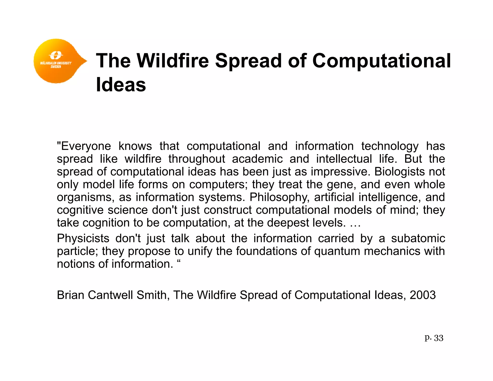 The Wildfire Spread of Computationalp p
Ideas
"Everyone knows that computational and information technology has
spread like wildfire throughout academic and intellectual life. But the
spread of computational ideas has been just as impressive. Biologists not
only model life forms on computers; they treat the gene, and even whole
organisms, as information systems. Philosophy, artificial intelligence, and
cognitive science don't just construct computational models of mind; theyg j p ; y
take cognition to be computation, at the deepest levels. …
Physicists don't just talk about the information carried by a subatomic
particle; they propose to unify the foundations of quantum mechanics with
notions of information “notions of information.
Brian Cantwell Smith, The Wildfire Spread of Computational Ideas, 2003
p. 33
 