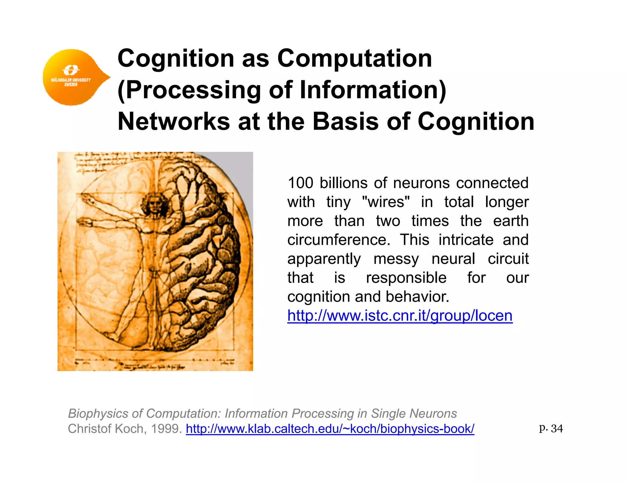 Cognition as Computation
(Processing of Information)(Processing of Information)
Networks at the Basis of Cognition
100 billions of neurons connected
with tiny "wires" in total longer
more than two times the earth
circumference. This intricate and
apparently messy neural circuit
th t i ibl fthat is responsible for our
cognition and behavior.
http://www.istc.cnr.it/group/locen
Biophysics of Computation: Information Processing in Single Neurons
Christof Koch, 1999. http://www.klab.caltech.edu/~koch/biophysics-book/ p. 34
 