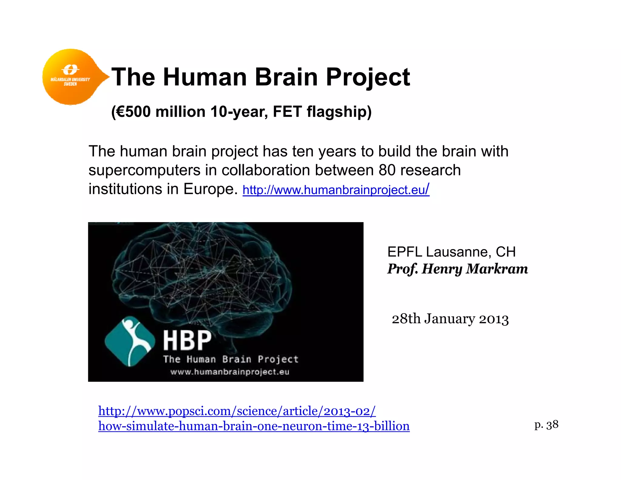 The Human Brain Projectj
(€500 million 10-year, FET flagship)
The human brain project has ten years to build the brain withThe human brain project has ten years to build the brain with
supercomputers in collaboration between 80 research
institutions in Europe. http://www.humanbrainproject.eu/
EPFL Lausanne, CH
Prof Henry MarkramProf. Henry Markram
28th January 2013
http://www.popsci.com/science/article/2013-02/
how-simulate-human-brain-one-neuron-time-13-billion p. 38
 