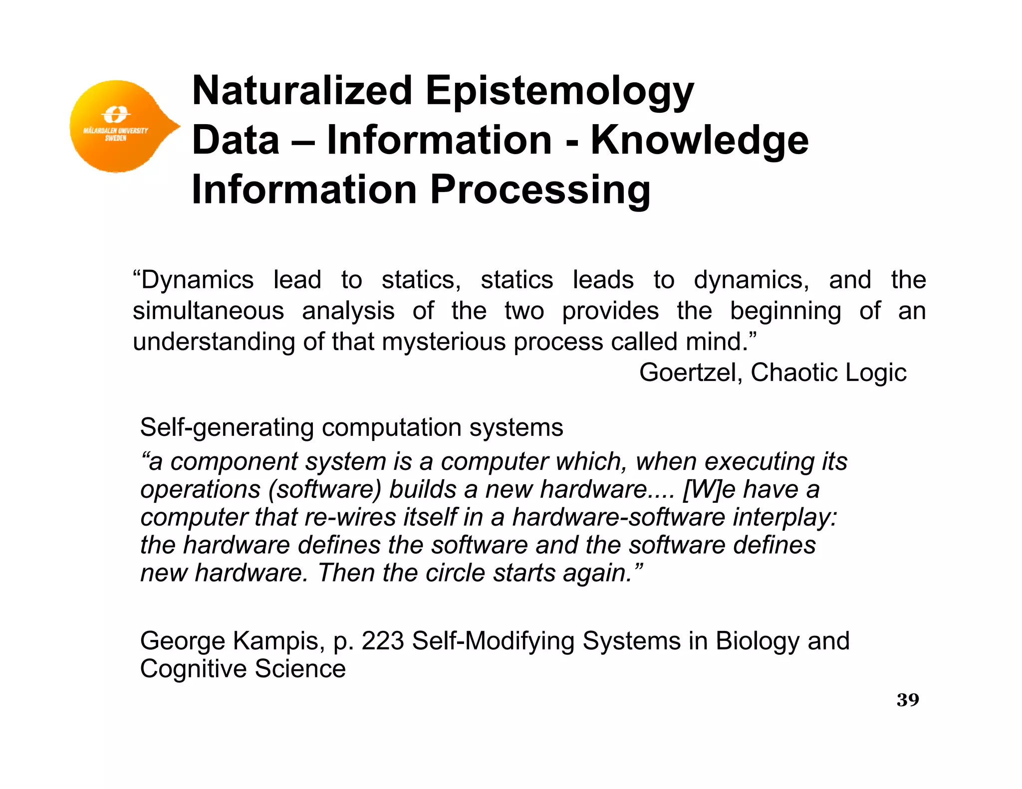 Naturalized Epistemology
Data – Information - KnowledgeData Information - Knowledge
Information Processing
“Dynamics lead to statics, statics leads to dynamics, and the
simultaneous analysis of the two provides the beginning of an
understanding of that mysterious process called mind ”understanding of that mysterious process called mind.
Goertzel, Chaotic Logic
Self-generating computation systems
“a component system is a computer which, when executing its
operations (software) builds a new hardware.... [W]e have a
computer that re-wires itself in a hardware-software interplay:
the hardware defines the software and the software definesthe hardware defines the software and the software defines
new hardware. Then the circle starts again.”
George Kampis p 223 Self-Modifying Systems in Biology andGeorge Kampis, p. 223 Self-Modifying Systems in Biology and
Cognitive Science
39
 