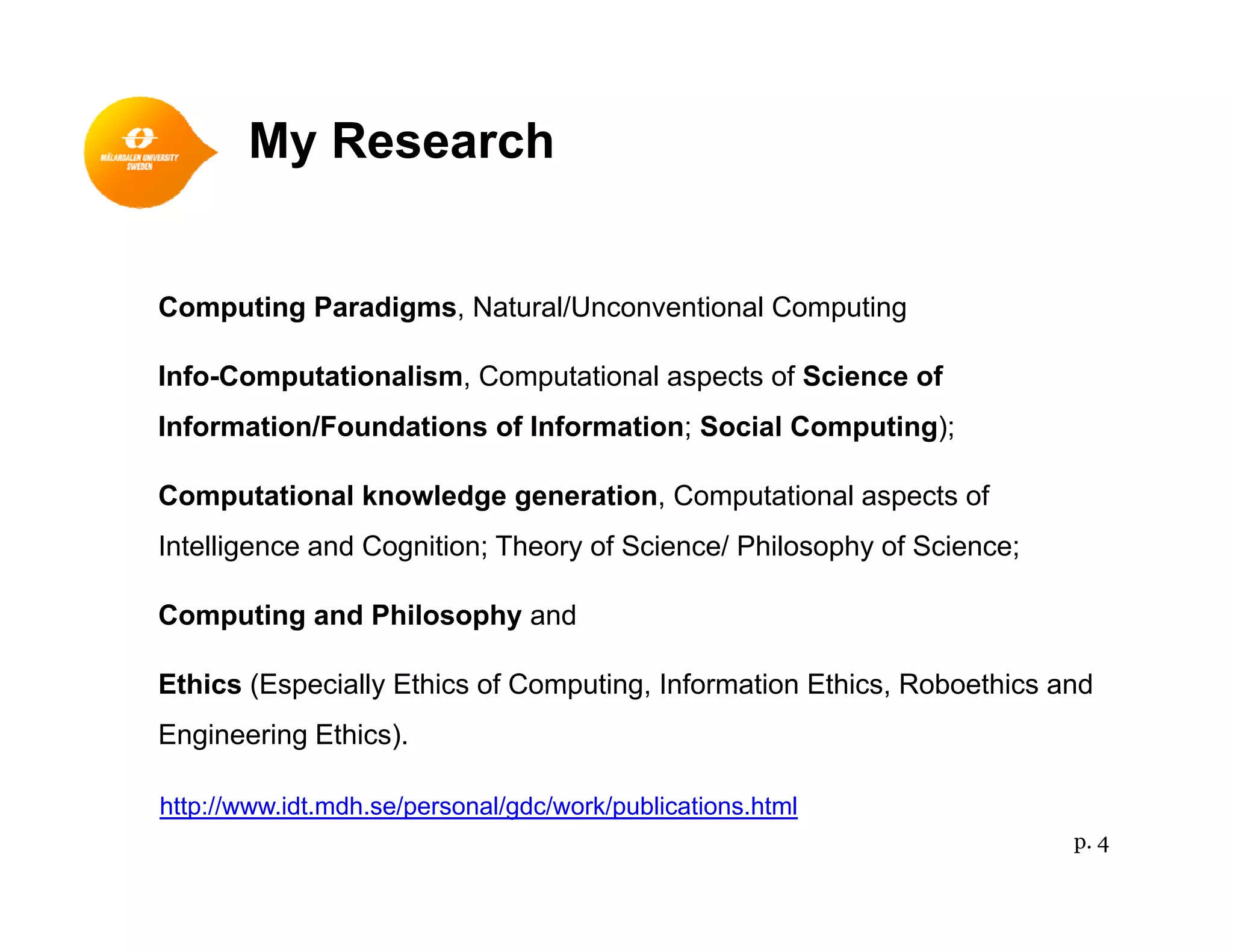 My Research
Computing Paradigms, Natural/Unconventional Computing
Info-Computationalism, Computational aspects of Science of
f / f f S C )Information/Foundations of Information; Social Computing);
Computational knowledge generation, Computational aspects of
I lli d C i i Th f S i / Phil h f S iIntelligence and Cognition; Theory of Science/ Philosophy of Science;
Computing and Philosophy and
Ethics (Especially Ethics of Computing, Information Ethics, Roboethics and
Engineering Ethics).
http://www.idt.mdh.se/personal/gdc/work/publications.html
p. 4
 