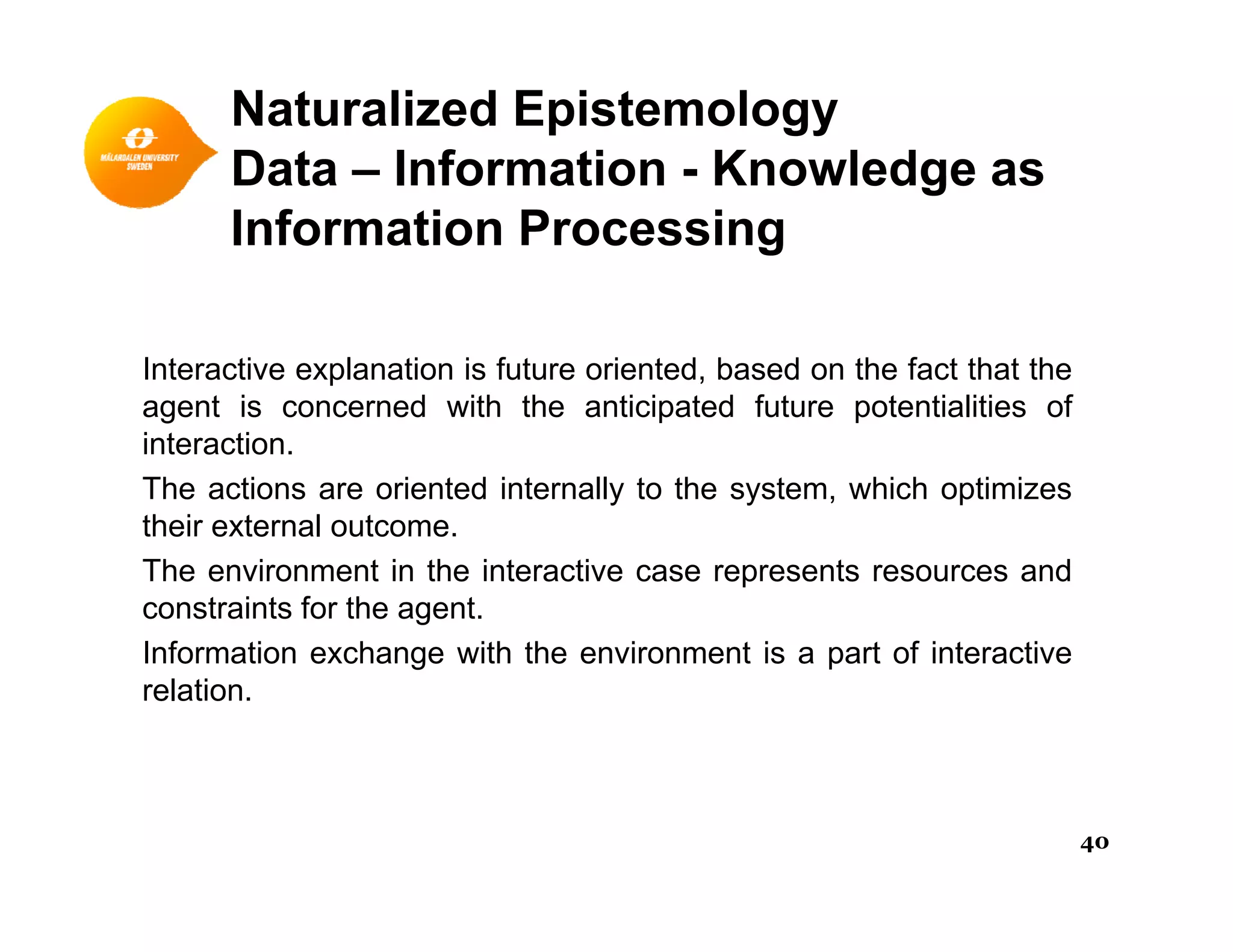 Naturalized Epistemology
Data – Information - Knowledge asData Information - Knowledge as
Information Processing
Interactive explanation is future oriented, based on the fact that the
agent is concerned with the anticipated future potentialities ofagent is concerned with the anticipated future potentialities of
interaction.
The actions are oriented internally to the system, which optimizes
their external outcome.their external outcome.
The environment in the interactive case represents resources and
constraints for the agent.
Information exchange with the environment is a part of interactiveInformation exchange with the environment is a part of interactive
relation.
40
 
