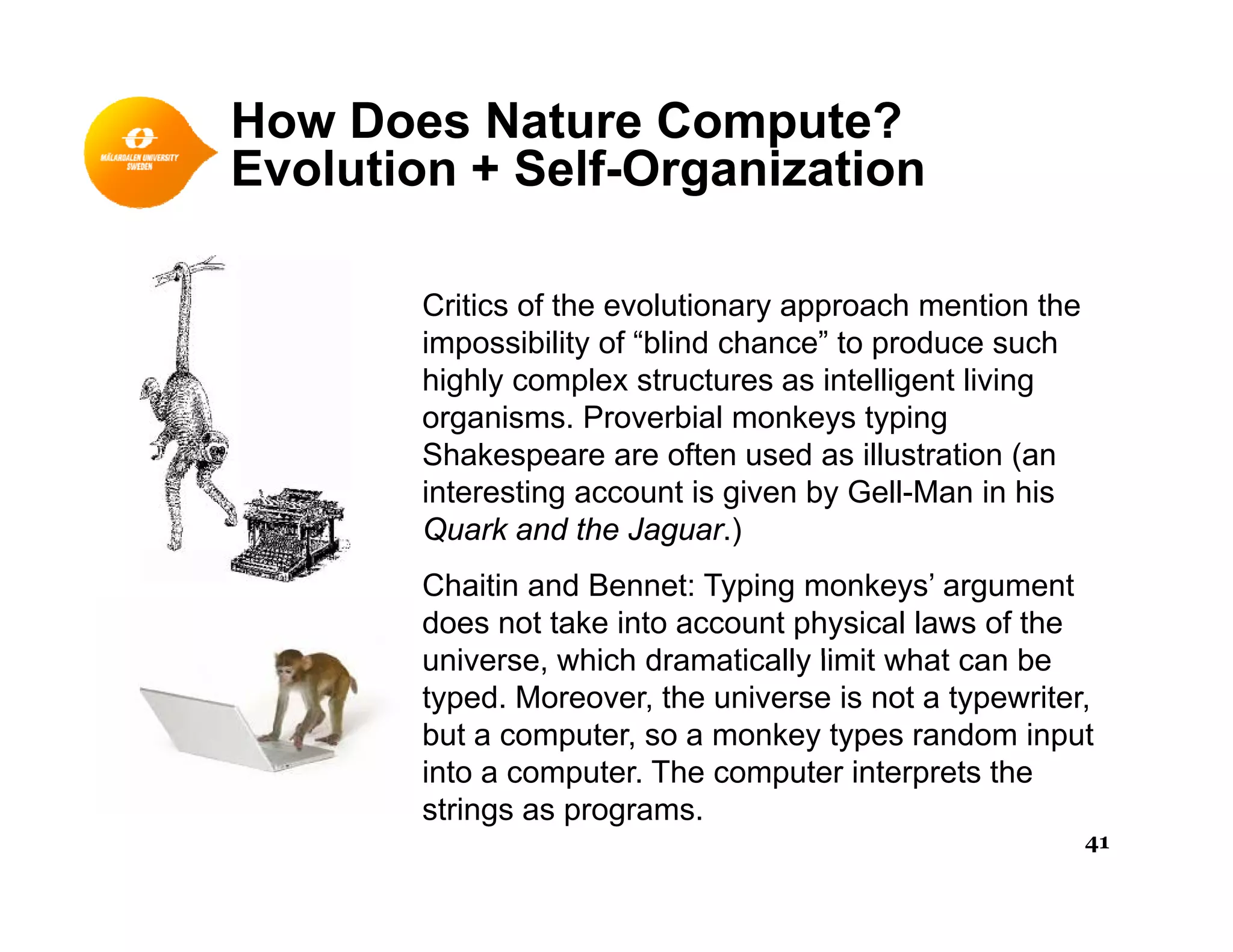 How Does Nature Compute?
Evolution + Self-OrganizationEvolution + Self-Organization
C iti f th l ti h ti thCritics of the evolutionary approach mention the
impossibility of “blind chance” to produce such
highly complex structures as intelligent living
organisms Proverbial monkeys typingorganisms. Proverbial monkeys typing
Shakespeare are often used as illustration (an
interesting account is given by Gell-Man in his
Quark and the Jaguar )Quark and the Jaguar.)
Chaitin and Bennet: Typing monkeys’ argument
does not take into account physical laws of the
universe which dramatically limit what can beuniverse, which dramatically limit what can be
typed. Moreover, the universe is not a typewriter,
but a computer, so a monkey types random input
into a computer The computer interprets theinto a computer. The computer interprets the
strings as programs.
41
 