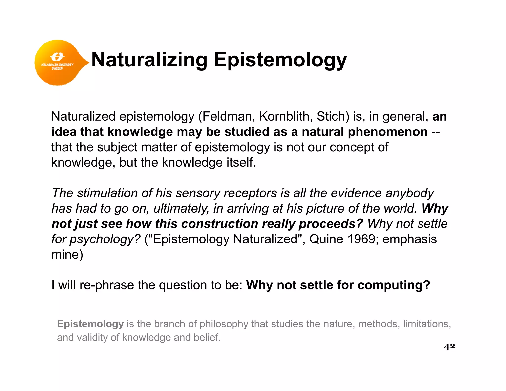 Naturalizing Epistemology
Naturalized epistemology (Feldman, Kornblith, Stich) is, in general, anp gy ( , , ) , g ,
idea that knowledge may be studied as a natural phenomenon --
that the subject matter of epistemology is not our concept of
knowledge, but the knowledge itself.
The stimulation of his sensory receptors is all the evidence anybody
has had to go on, ultimately, in arriving at his picture of the world. Why
t j t h thi t ti ll d ? Wh t ttlnot just see how this construction really proceeds? Why not settle
for psychology? ("Epistemology Naturalized", Quine 1969; emphasis
mine)
I will re-phrase the question to be: Why not settle for computing?
Epistemology is the branch of philosophy that studies the nature, methods, limitations,
and validity of knowledge and belief.
42
 