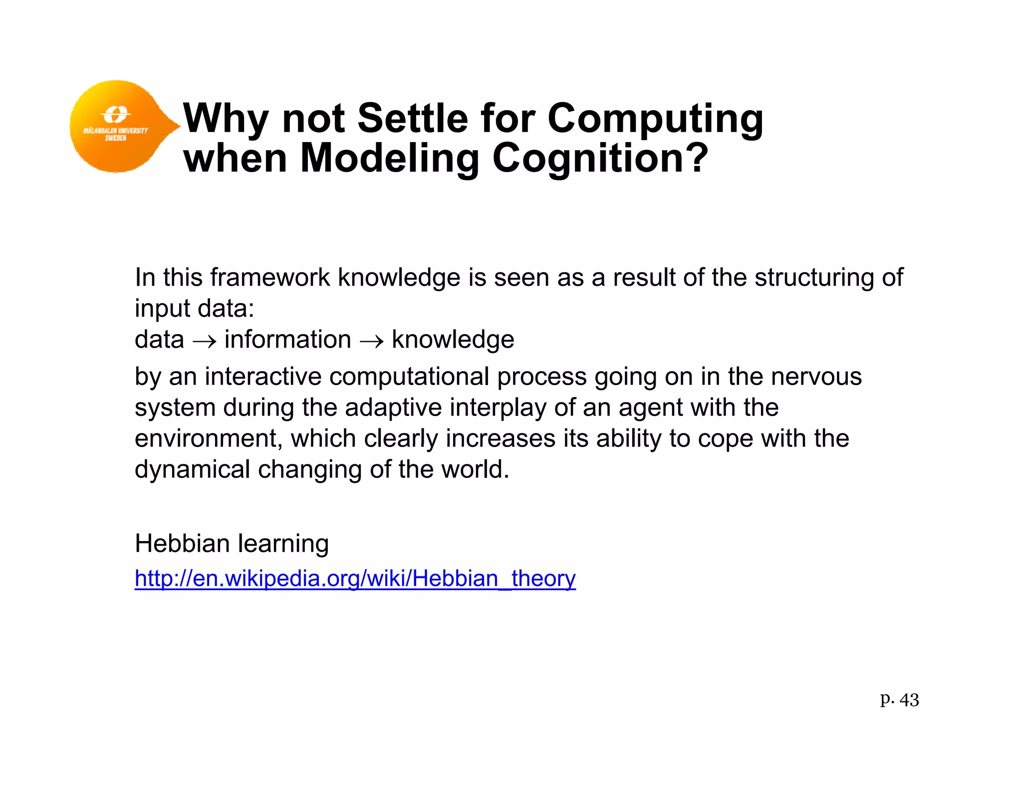 Why not Settle for Computing
h M d li C iti ?when Modeling Cognition?
In this framework knowledge is seen as a result of the structuring of
input data:
data → information → knowledgedata → information → knowledge
by an interactive computational process going on in the nervous
system during the adaptive interplay of an agent with the
environment which clearly increases its ability to cope with theenvironment, which clearly increases its ability to cope with the
dynamical changing of the world.
Hebbian learningHebbian learning
http://en.wikipedia.org/wiki/Hebbian_theory
p. 43
 