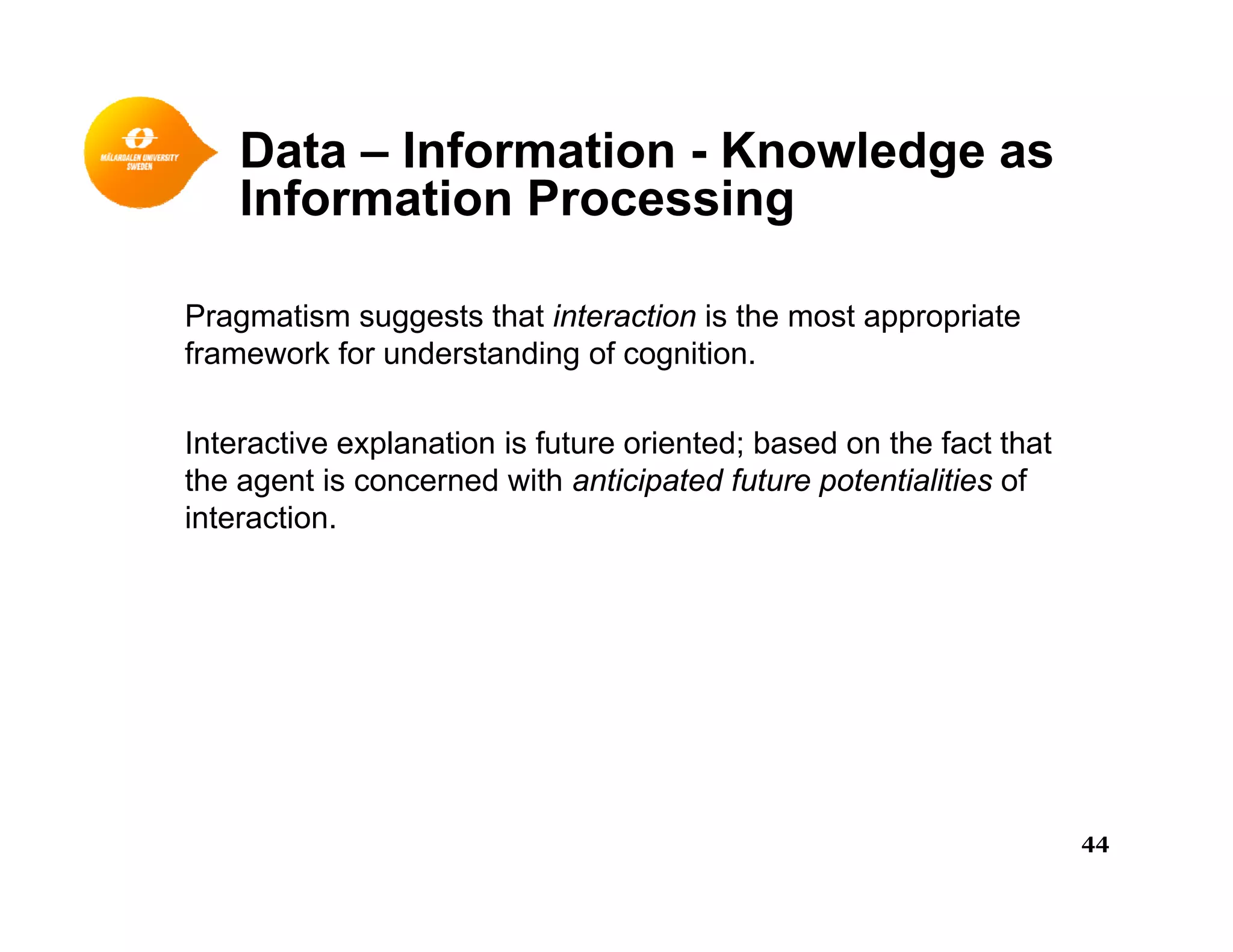 Data – Information - Knowledge asg
Information Processing
Pragmatism suggests that interaction is the most appropriate
framework for understanding of cognition.
Interactive explanation is future oriented; based on the fact that
the agent is concerned with anticipated future potentialities of
interaction.
44
 