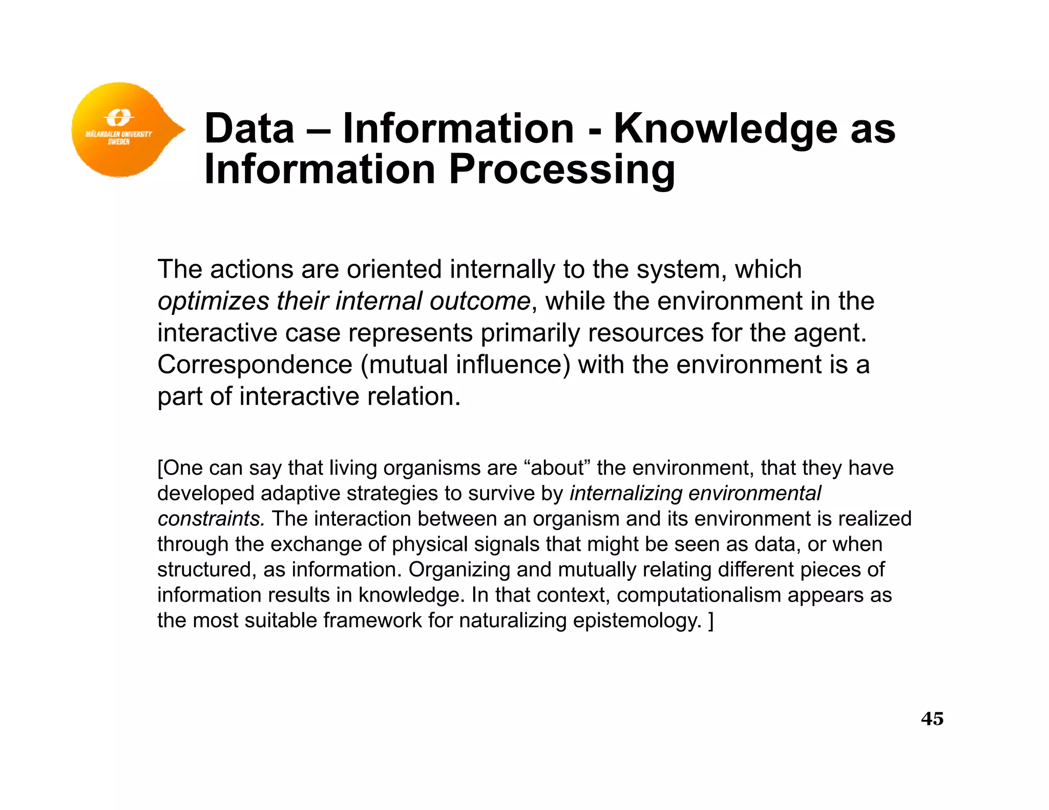 Data – Information - Knowledge asg
Information Processing
The actions are oriented internally to the system, which
optimizes their internal outcome, while the environment in the
interactive case represents primarily resources for the agent.
Correspondence (mutual influence) with the environment is a
part of interactive relation.
[One can say that living organisms are “about” the environment, that they have
developed adaptive strategies to survive by internalizing environmental
constraints. The interaction between an organism and its environment is realized
through the exchange of physical signals that might be seen as data, or when
structured, as information. Organizing and mutually relating different pieces of
information results in knowledge. In that context, computationalism appears as
the most suitable framework for naturalizing epistemology. ]
45
 