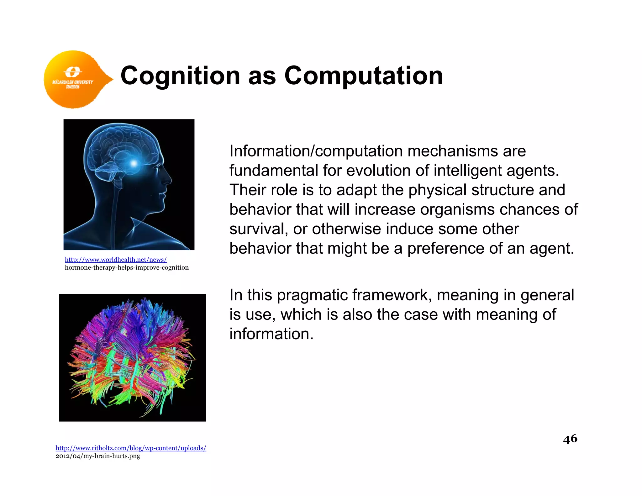 Cognition as Computation
Information/computation mechanisms areInformation/computation mechanisms are
fundamental for evolution of intelligent agents.
Their role is to adapt the physical structure and
behavior that will increase organisms chances ofg
survival, or otherwise induce some other
behavior that might be a preference of an agent.
http://www.worldhealth.net/news/
hormone-therapy-helps-improve-cognition
In this pragmatic framework, meaning in general
is use, which is also the case with meaning of
information.
http://www.ritholtz.com/blog/wp-content/uploads/
2012/04/my-brain-hurts.png
46
 
