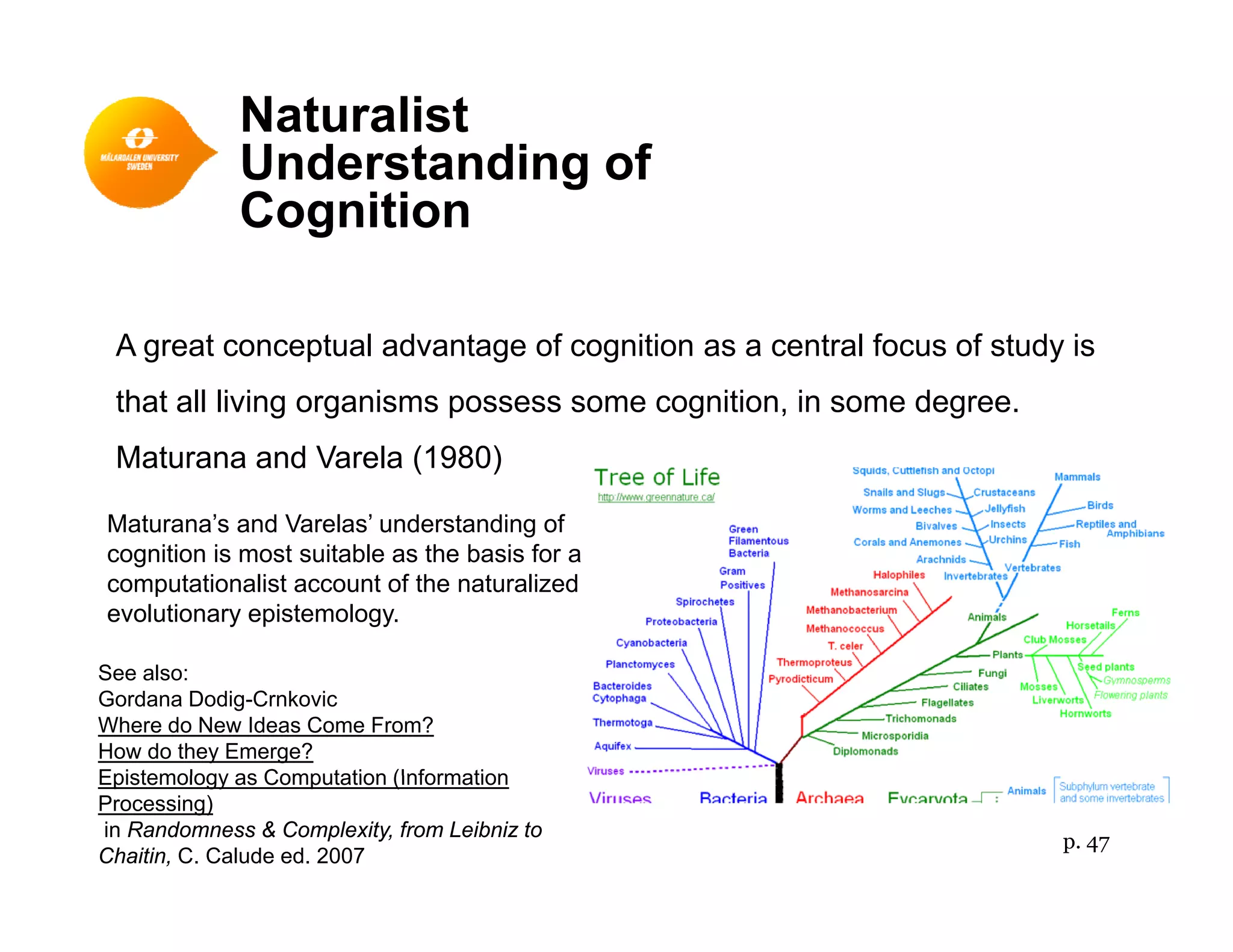 Naturalist
Understanding ofUnderstanding of
Cognition
A great conceptual advantage of cognition as a central focus of study is
that all living organisms possess some cognition, in some degree.g g p g , g
Maturana and Varela (1980)
Maturana’s and Varelas’ understanding ofg
cognition is most suitable as the basis for a
computationalist account of the naturalized
evolutionary epistemology.
See also:
Gordana Dodig-Crnkovic
Where do New Ideas Come From?
How do they Emerge?
Epistemology as Computation (InformationEpistemology as Computation (Information
Processing)
in Randomness & Complexity, from Leibniz to
Chaitin, C. Calude ed. 2007
p. 47
 