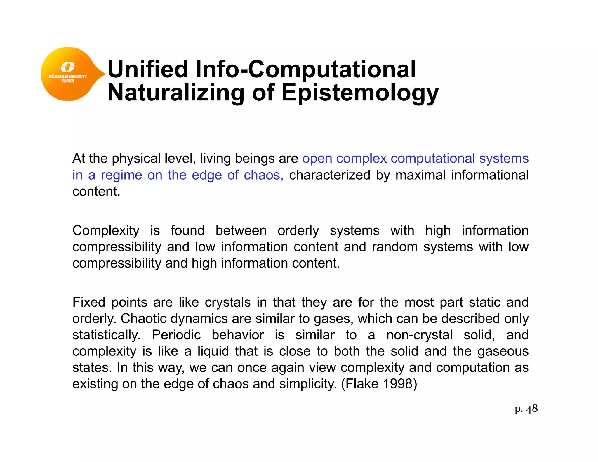 Unified Info-Computational
N t li i f E i t lNaturalizing of Epistemology
At the physical level, living beings are open complex computational systems
in a regime on the edge of chaos, characterized by maximal informational
content.
Complexity is found between orderly systems with high information
compressibility and low information content and random systems with low
ibilit d hi h i f ti t tcompressibility and high information content.
Fixed points are like crystals in that they are for the most part static and
orderly Chaotic dynamics are similar to gases which can be described onlyorderly. Chaotic dynamics are similar to gases, which can be described only
statistically. Periodic behavior is similar to a non-crystal solid, and
complexity is like a liquid that is close to both the solid and the gaseous
states. In this way, we can once again view complexity and computation as
existing on the edge of chaos and simplicity. (Flake 1998)
p. 48
 