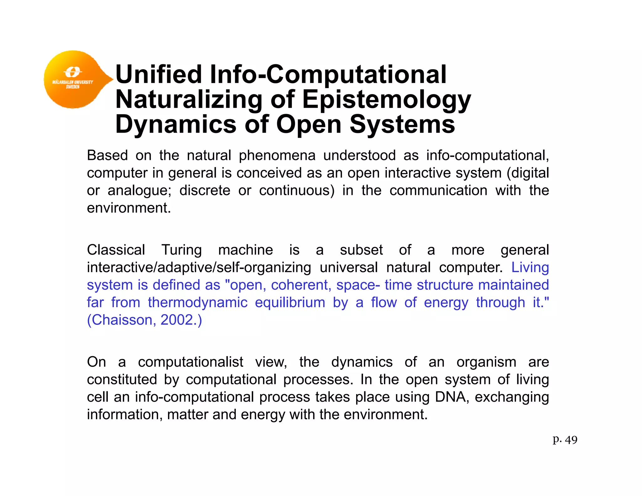 Unified Info-Computational
N t li i f E i t lNaturalizing of Epistemology
Dynamics of Open Systems
Based on the natural phenomena understood as info computationalBased on the natural phenomena understood as info-computational,
computer in general is conceived as an open interactive system (digital
or analogue; discrete or continuous) in the communication with the
environment.
Classical Turing machine is a subset of a more general
interactive/adaptive/self-organizing universal natural computer. Living
fsystem is defined as "open, coherent, space- time structure maintained
far from thermodynamic equilibrium by a flow of energy through it."
(Chaisson, 2002.)
On a computationalist view, the dynamics of an organism are
constituted by computational processes. In the open system of living
cell an info-computational process takes place using DNA, exchangingp p p g g g
information, matter and energy with the environment.
p. 49
 