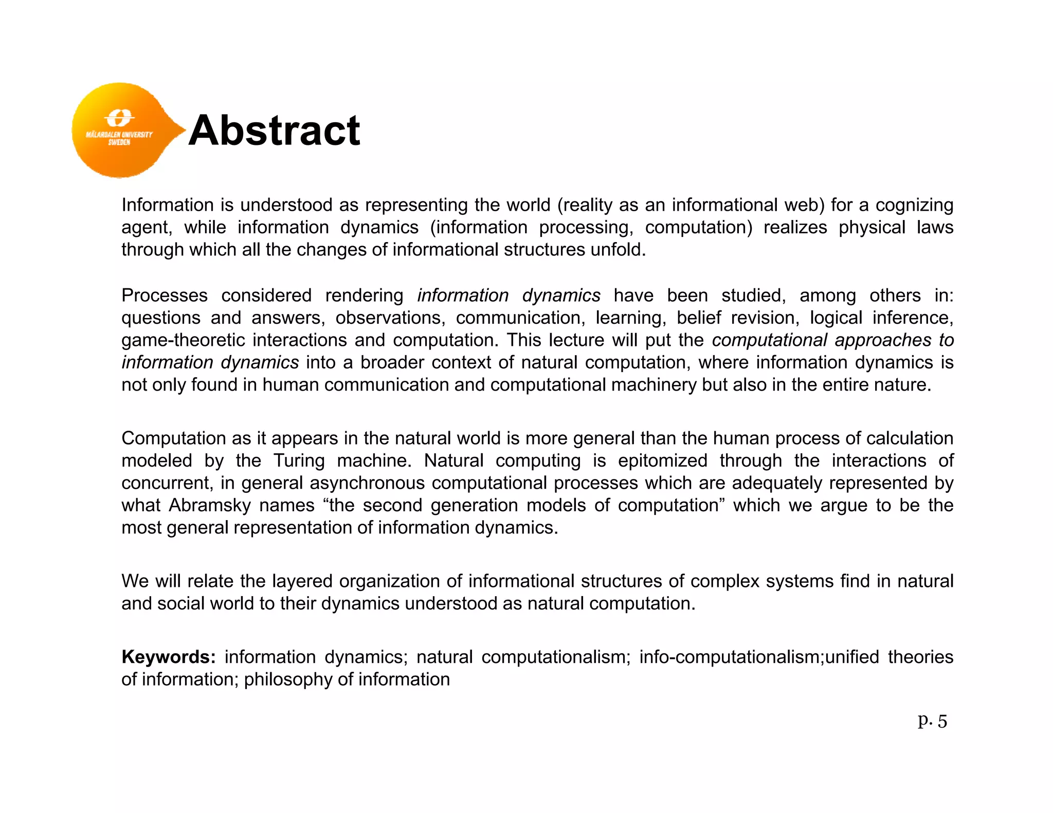 Abstract
Information is understood as representing the world (reality as an informational web) for a cognizing
agent, while information dynamics (information processing, computation) realizes physical laws
through which all the changes of informational structures unfoldthrough which all the changes of informational structures unfold.
Processes considered rendering information dynamics have been studied, among others in:
questions and answers, observations, communication, learning, belief revision, logical inference,
game-theoretic interactions and computation. This lecture will put the computational approaches to
f f finformation dynamics into a broader context of natural computation, where information dynamics is
not only found in human communication and computational machinery but also in the entire nature.
Computation as it appears in the natural world is more general than the human process of calculation
modeled by the Turing machine Natural computing is epitomized through the interactions ofmodeled by the Turing machine. Natural computing is epitomized through the interactions of
concurrent, in general asynchronous computational processes which are adequately represented by
what Abramsky names “the second generation models of computation” which we argue to be the
most general representation of information dynamics.
We will relate the layered organization of informational structures of complex systems find in natural
and social world to their dynamics understood as natural computation.
Keywords: information dynamics; natural computationalism; info-computationalism;unified theoriesKeywords: information dynamics; natural computationalism; info computationalism;unified theories
of information; philosophy of information
p. 5
 