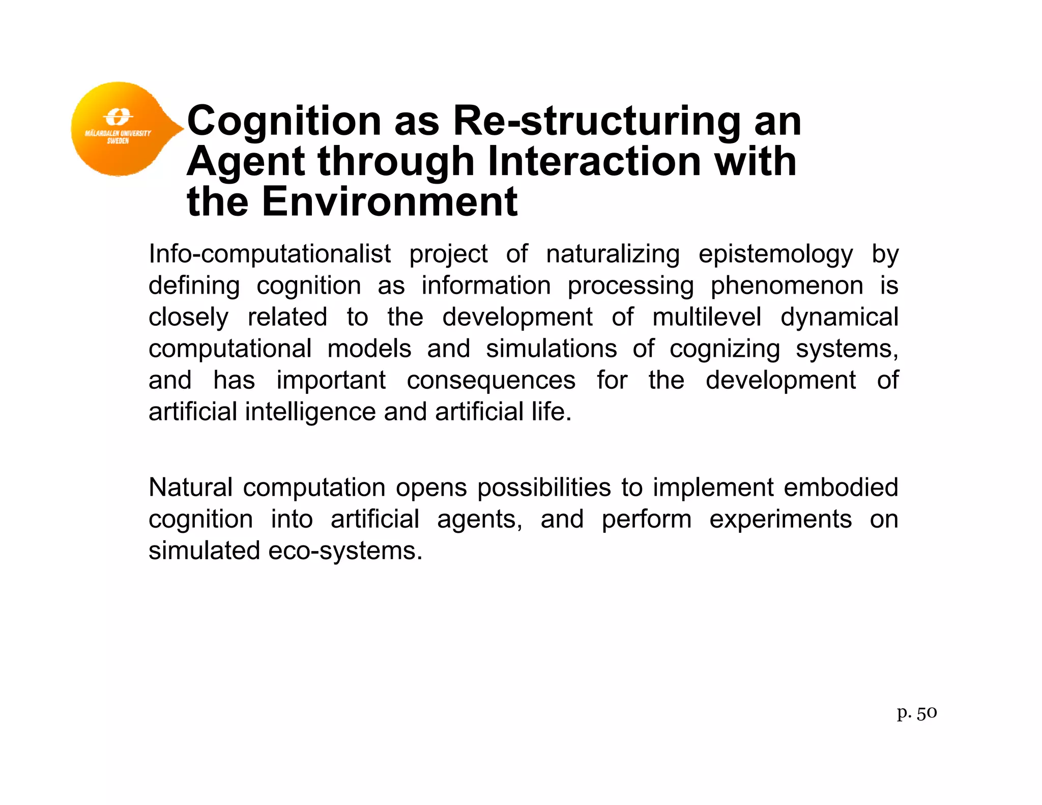 Cognition as Re-structuring an
A t th h I t ti ith
Info computationalist project of naturalizing epistemology by
Agent through Interaction with
the Environment
Info-computationalist project of naturalizing epistemology by
defining cognition as information processing phenomenon is
closely related to the development of multilevel dynamical
computational models and simulations of cognizing systemscomputational models and simulations of cognizing systems,
and has important consequences for the development of
artificial intelligence and artificial life.
Natural computation opens possibilities to implement embodied
cognition into artificial agents, and perform experiments on
simulated eco-systemssimulated eco systems.
p. 50
 
