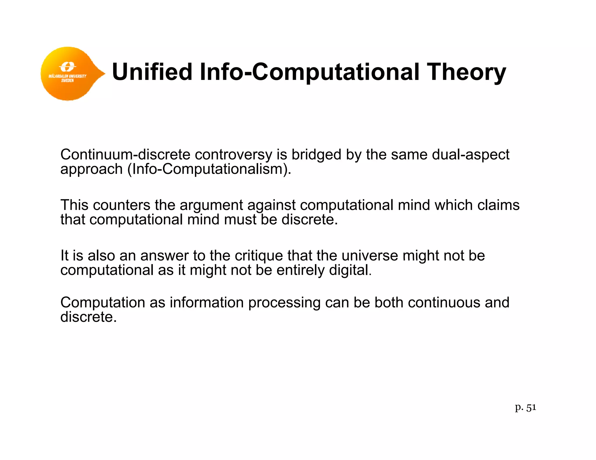 Unified Info-Computational Theory
Continuum-discrete controversy is bridged by the same dual-aspect
approach (Info-Computationalism).
Thi t th t i t t ti l i d hi h l iThis counters the argument against computational mind which claims
that computational mind must be discrete.
It is also an answer to the critique that the universe might not beIt is also an answer to the critique that the universe might not be
computational as it might not be entirely digital.
Computation as information processing can be both continuous and
discretediscrete.
p. 51
 