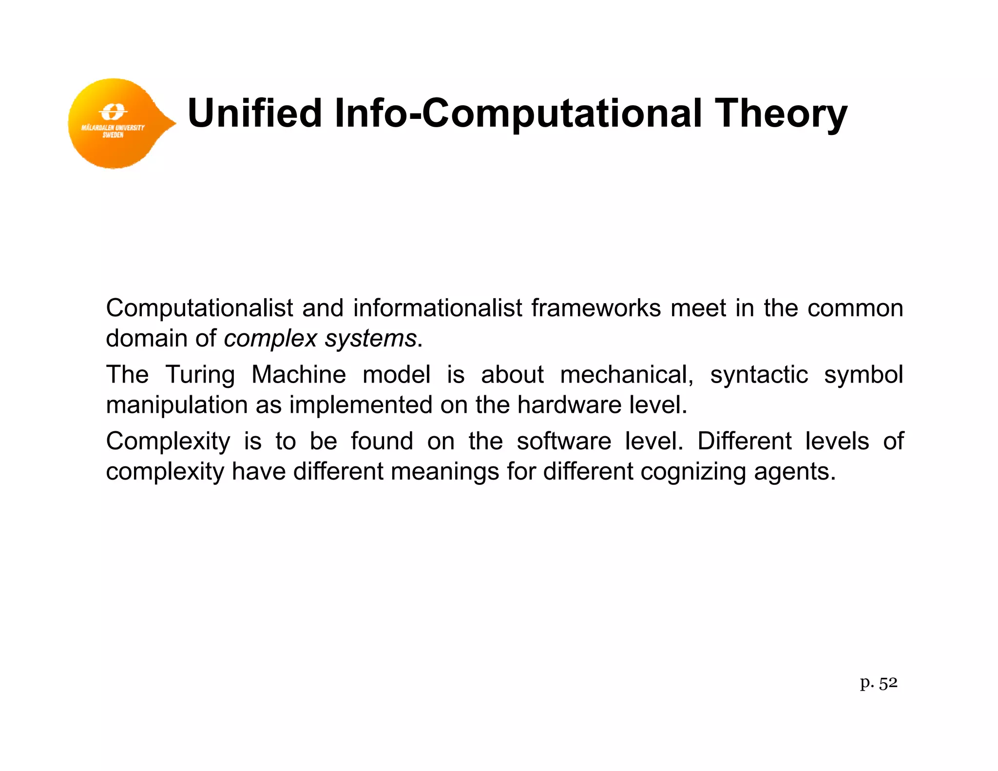 Unified Info-Computational Theory
Computationalist and informationalist frameworks meet in the common
domain of complex systemsdomain of complex systems.
The Turing Machine model is about mechanical, syntactic symbol
manipulation as implemented on the hardware level.
C l it i t b f d th ft l l Diff t l l fComplexity is to be found on the software level. Different levels of
complexity have different meanings for different cognizing agents.
p. 52
 