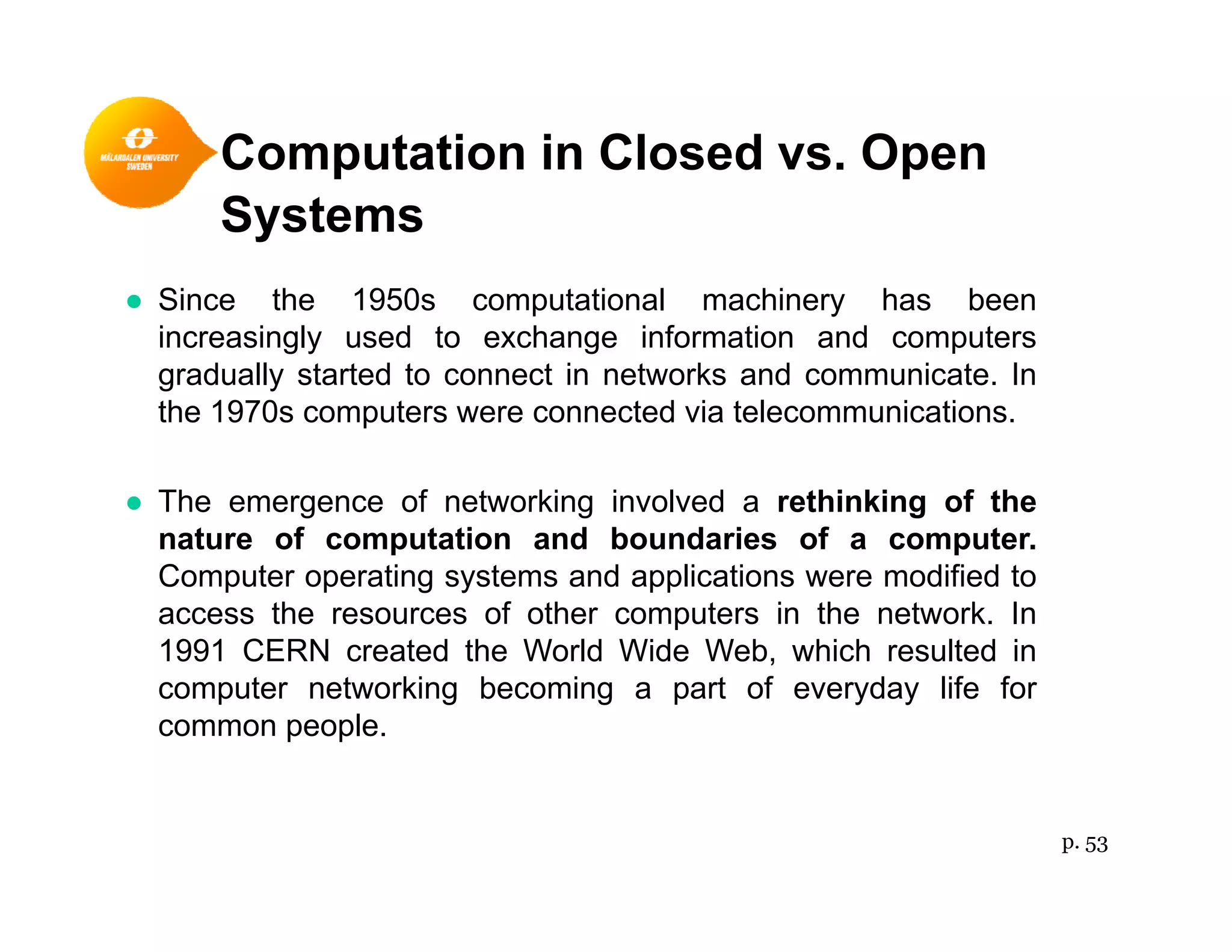 Computation in Closed vs. Openp p
Systems
● Since the 1950s computational machinery has been● Since the 1950s computational machinery has been
increasingly used to exchange information and computers
gradually started to connect in networks and communicate. In
the 1970s computers were connected via telecommunicationsthe 1970s computers were connected via telecommunications.
● The emergence of networking involved a rethinking of the
nature of computation and boundaries of a computernature of computation and boundaries of a computer.
Computer operating systems and applications were modified to
access the resources of other computers in the network. In
1991 CERN created the World Wide Web which resulted in1991 CERN created the World Wide Web, which resulted in
computer networking becoming a part of everyday life for
common people.
p. 53
 