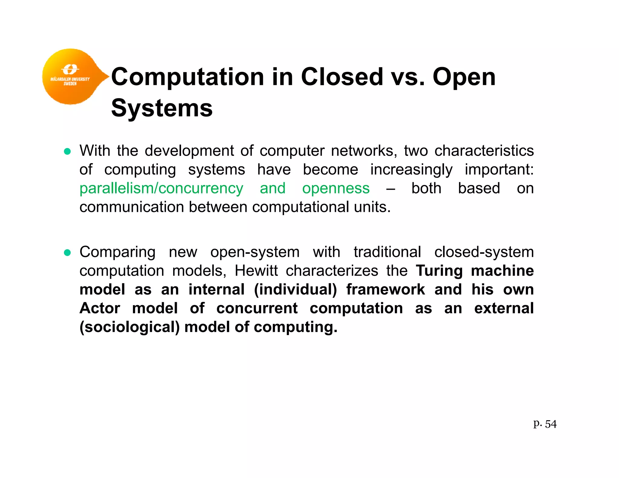 Computation in Closed vs. Openp p
Systems
● With the development of computer networks two characteristics● With the development of computer networks, two characteristics
of computing systems have become increasingly important:
parallelism/concurrency and openness – both based on
communication between computational unitscommunication between computational units.
● Comparing new open-system with traditional closed-system
computation models Hewitt characterizes the Turing machinecomputation models, Hewitt characterizes the Turing machine
model as an internal (individual) framework and his own
Actor model of concurrent computation as an external
(sociological) model of computing(sociological) model of computing.
p. 54
 