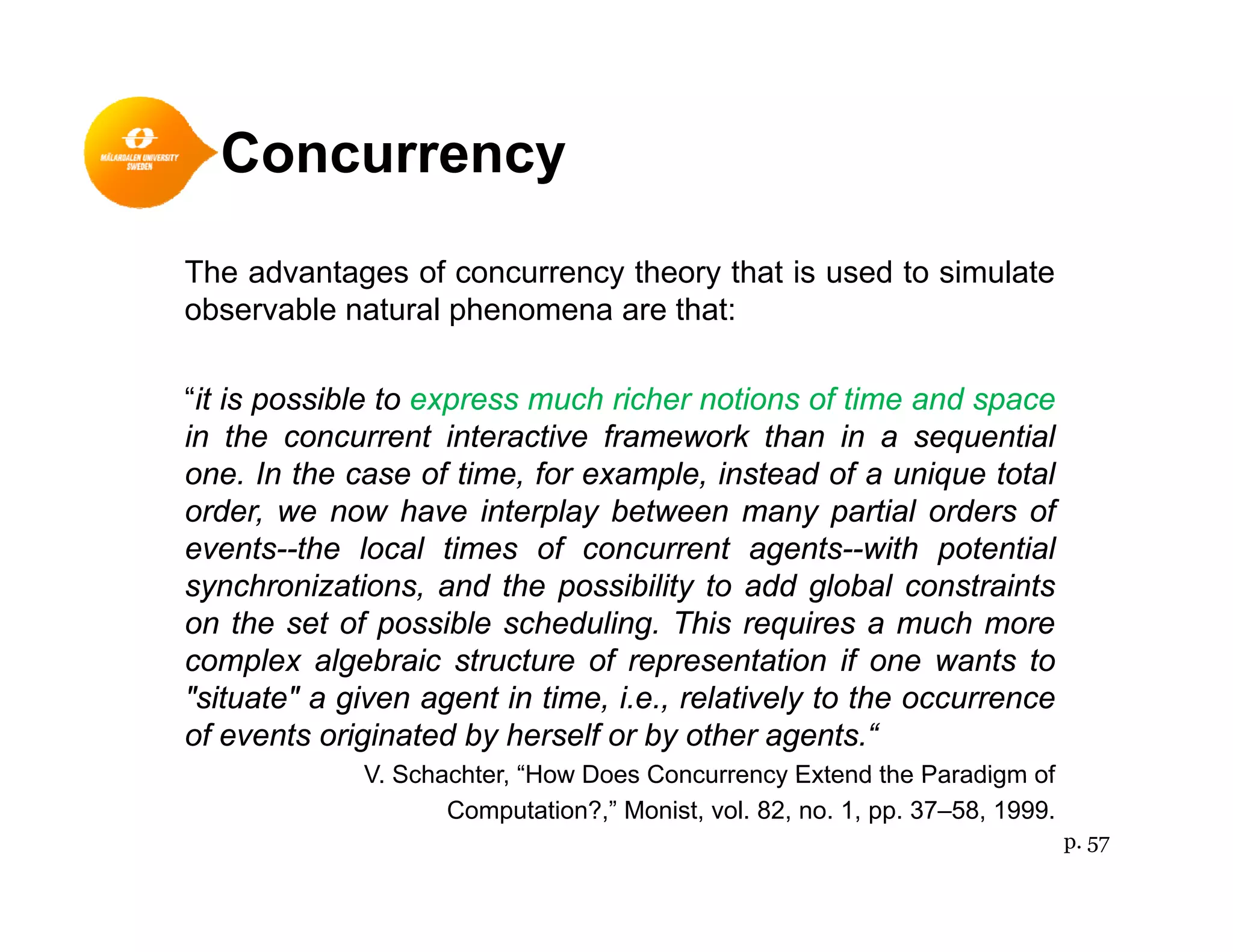 Concurrencyy
The advantages of concurrency theory that is used to simulate
observable natural phenomena are that:
“it is possible to express much richer notions of time and space
in the concurrent interactive framework than in a sequential
one. In the case of time, for example, instead of a unique total
order, we now have interplay between many partial orders of
events--the local times of concurrent agents--with potential
synchronizations, and the possibility to add global constraints
on the set of possible scheduling. This requires a much more
complex algebraic structure of representation if one wants tocomplex algebraic structure of representation if one wants to
"situate" a given agent in time, i.e., relatively to the occurrence
of events originated by herself or by other agents.“
V Schachter “How Does Concurrency Extend the Paradigm ofV. Schachter, How Does Concurrency Extend the Paradigm of
Computation?,” Monist, vol. 82, no. 1, pp. 37–58, 1999.
p. 57
 