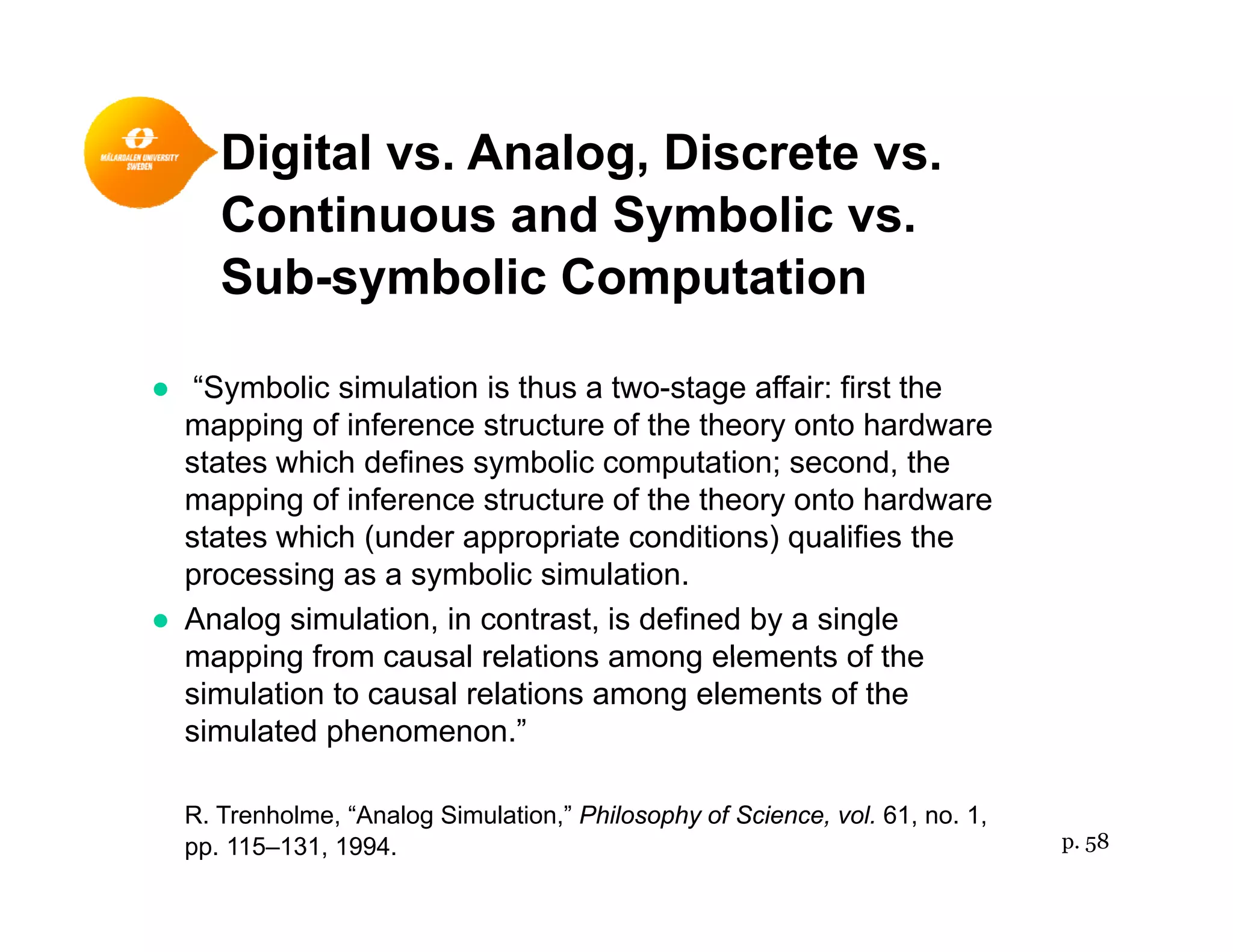 Digital vs. Analog, Discrete vs.g g,
Continuous and Symbolic vs.
Sub-symbolic Computationy p
● “Symbolic simulation is thus a two-stage affair: first the
i f i f t t f th th t h dmapping of inference structure of the theory onto hardware
states which defines symbolic computation; second, the
mapping of inference structure of the theory onto hardware
states which (under appropriate conditions) qualifies thestates which (under appropriate conditions) qualifies the
processing as a symbolic simulation.
● Analog simulation, in contrast, is defined by a single
mapping from causal relations among elements of themapping from causal relations among elements of the
simulation to causal relations among elements of the
simulated phenomenon.”
R. Trenholme, “Analog Simulation,” Philosophy of Science, vol. 61, no. 1,
pp. 115–131, 1994. p. 58
 