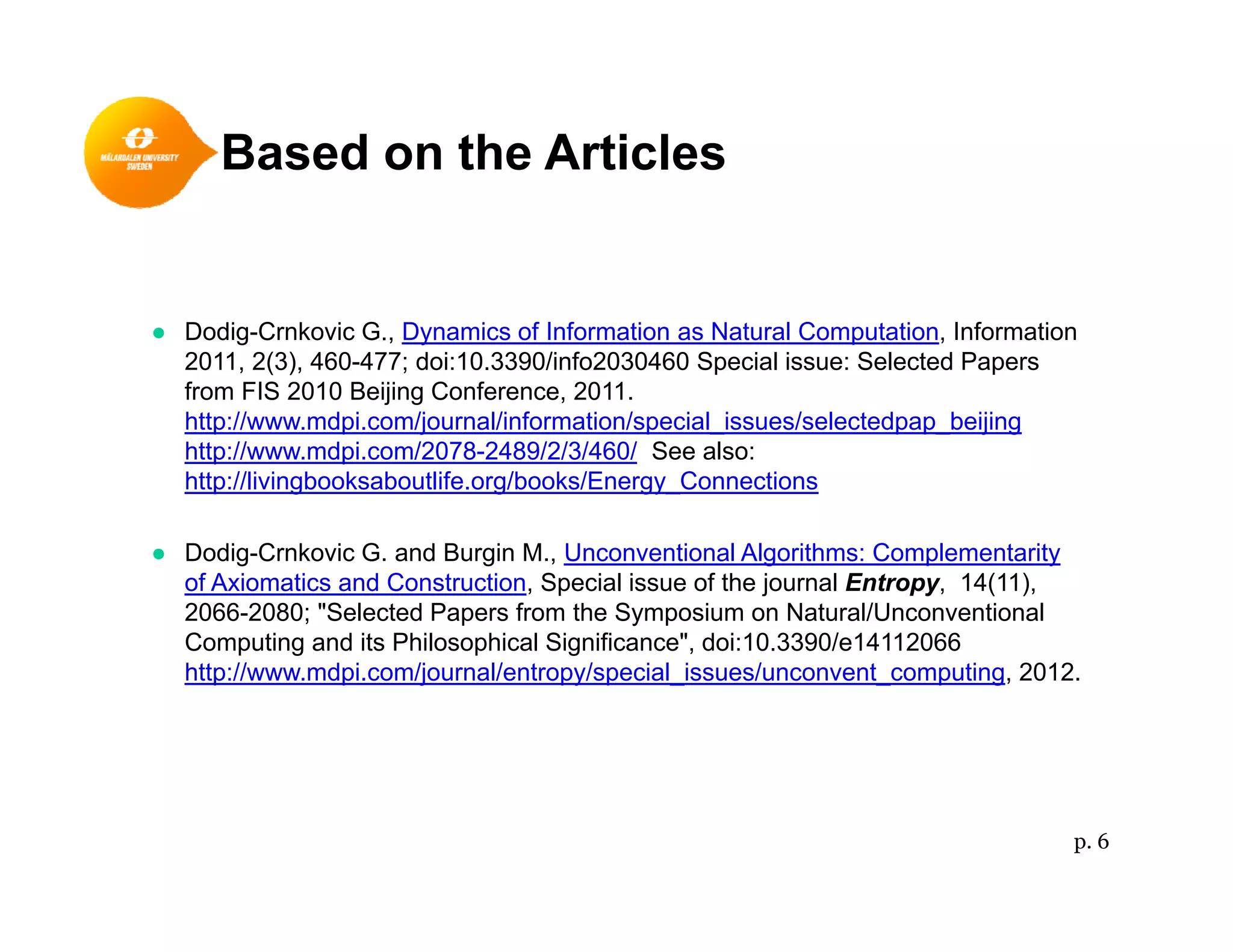 Based on the Articles
● Dodig-Crnkovic G., Dynamics of Information as Natural Computation, Information
2011, 2(3), 460-477; doi:10.3390/info2030460 Special issue: Selected Papers
from FIS 2010 Beijing Conference, 2011.
htt // d i /j l/i f ti / i l i / l t d b ijihttp://www.mdpi.com/journal/information/special_issues/selectedpap_beijing
http://www.mdpi.com/2078-2489/2/3/460/ See also:
http://livingbooksaboutlife.org/books/Energy_Connections
● Dodig-Crnkovic G. and Burgin M., Unconventional Algorithms: Complementarity
of Axiomatics and Construction, Special issue of the journal Entropy, 14(11),
2066-2080; "Selected Papers from the Symposium on Natural/Unconventional
Computing and its Philosophical Significance", doi:10.3390/e14112066g g
http://www.mdpi.com/journal/entropy/special_issues/unconvent_computing, 2012.
p. 6
 