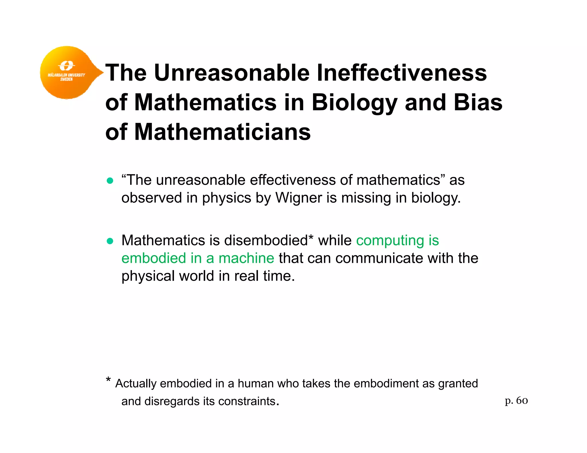 The Unreasonable Ineffectiveness
of Mathematics in Biology and Bias
of Mathematicians
● “The unreasonable effectiveness of mathematics” as
observed in physics by Wigner is missing in biologyobserved in physics by Wigner is missing in biology.
● Mathematics is disembodied* while computing is
b di d i hi th t i t ith thembodied in a machine that can communicate with the
physical world in real time.
* Actually embodied in a human who takes the embodiment as granted
and disregards its constraints. p. 60
 