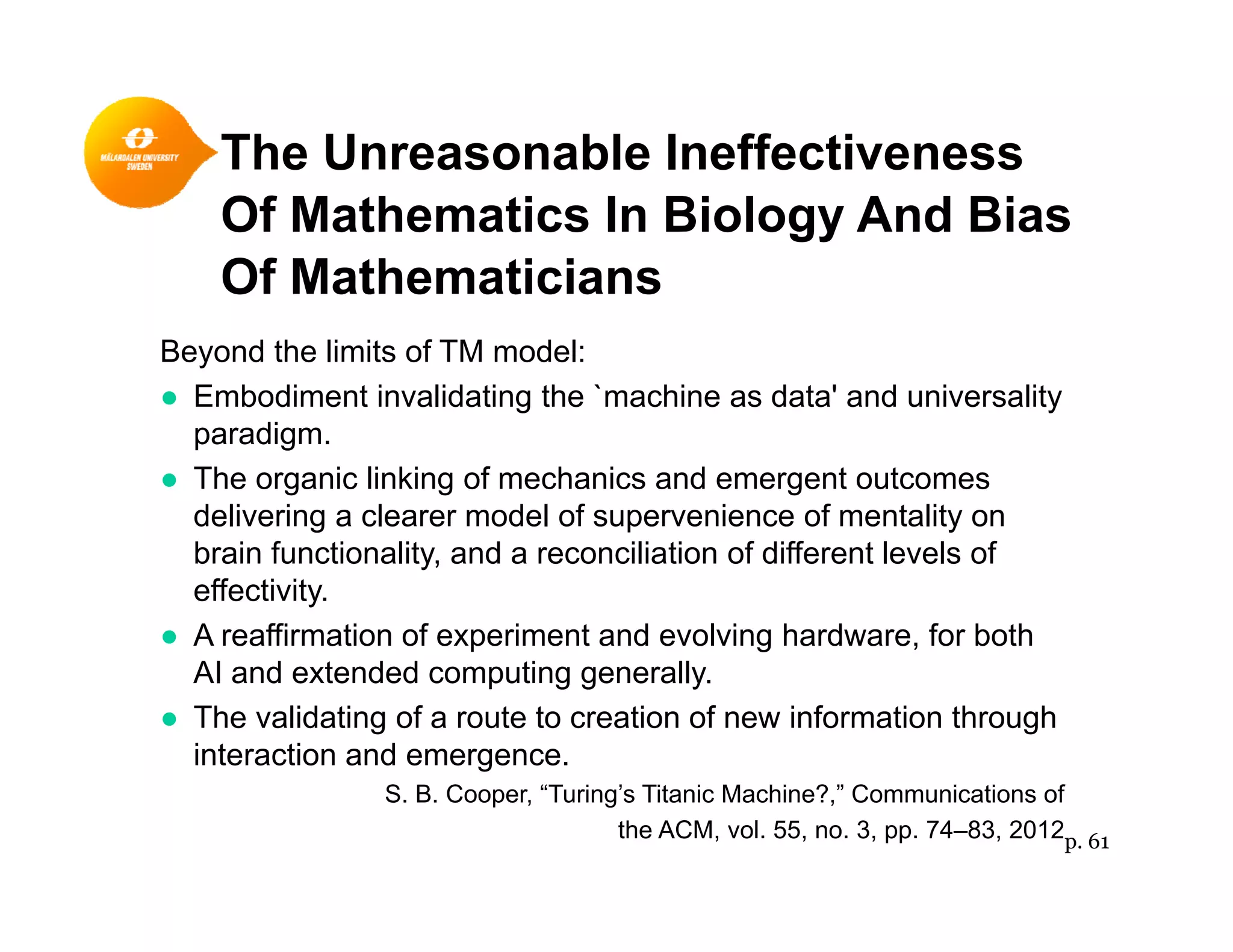 The Unreasonable Ineffectiveness
Of Mathematics In Biology And Bias
Of Mathematicians
Beyond the limits of TM model:
● Embodiment invalidating the `machine as data' and universality
paradigm.
● The organic linking of mechanics and emergent outcomes
delivering a clearer model of supervenience of mentality on
brain functionality, and a reconciliation of different levels of
effectivity.
● A reaffirmation of experiment and evolving hardware, for both
AI and extended computing generally.
● The validating of a route to creation of new information through
interaction and emergence.
S. B. Cooper, “Turing’s Titanic Machine?,” Communications of
the ACM, vol. 55, no. 3, pp. 74–83, 2012p. 61
 