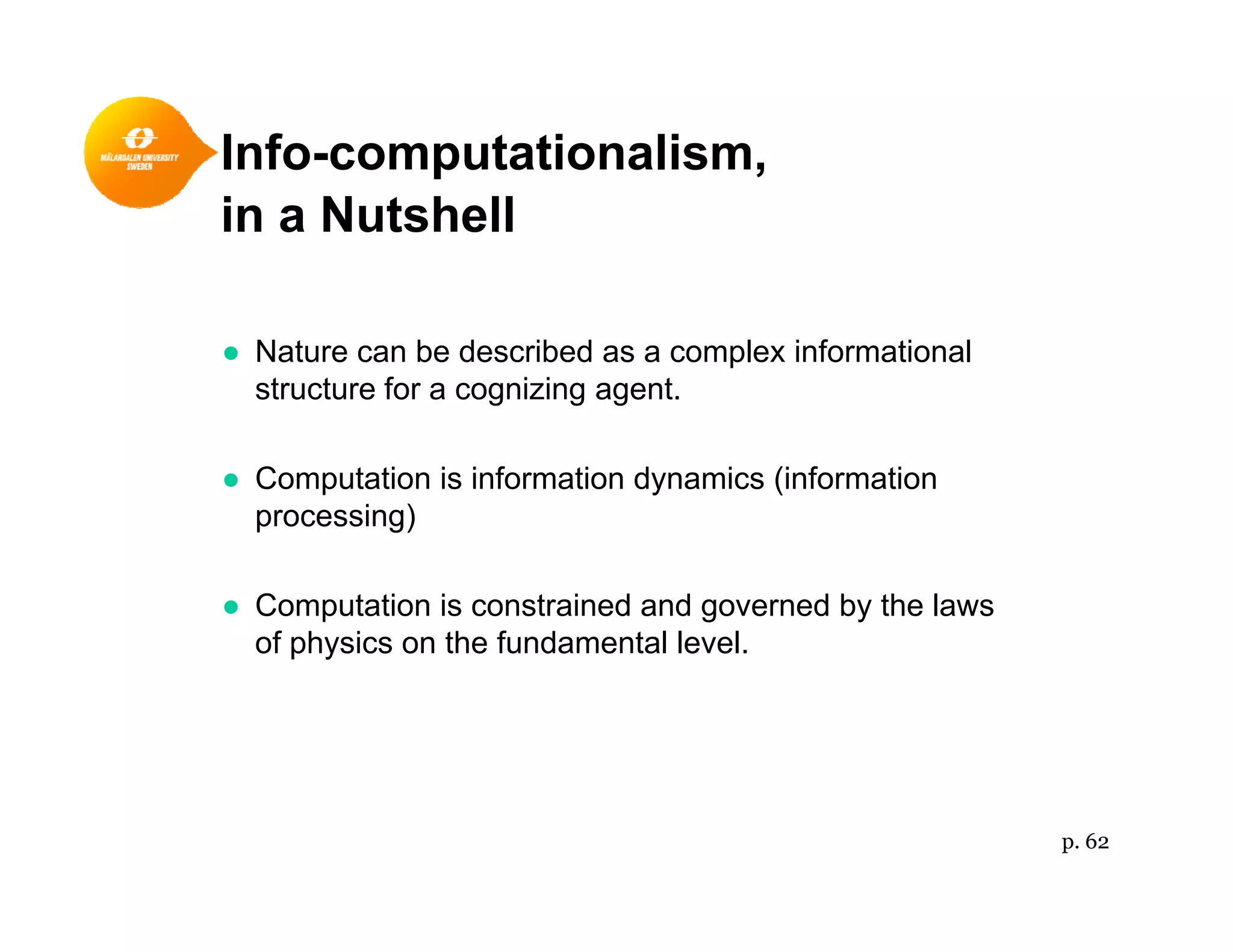 Info-computationalism,p ,
in a Nutshell
● Nature can be described as a complex informational
structure for a cognizing agent.
● Computation is information dynamics (information
processing)
● Computation is constrained and governed by the laws
of physics on the fundamental level.p y
p. 62
 