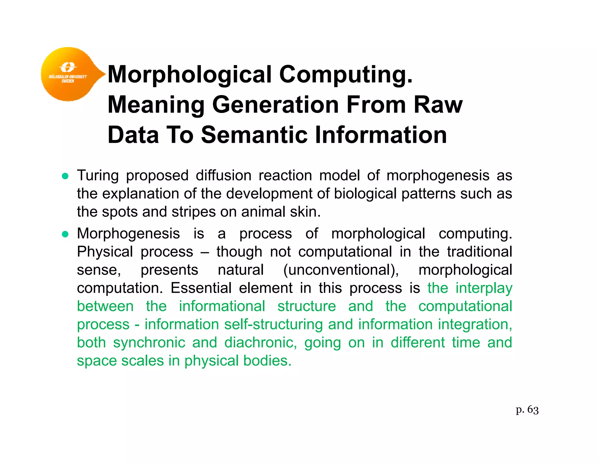 Morphological Computing.p g p g
Meaning Generation From Raw
Data To Semantic Information
● Turing proposed diffusion reaction model of morphogenesis as
the explanation of the development of biological patterns such as
the spots and stripes on animal skin.
● Morphogenesis is a process of morphological computing.
Physical process – though not computational in the traditional
sense, presents natural (unconventional), morphological
computation. Essential element in this process is the interplay
between the informational structure and the computational
i f ti lf t t i d i f ti i t tiprocess - information self-structuring and information integration,
both synchronic and diachronic, going on in different time and
space scales in physical bodies.
p. 63
 