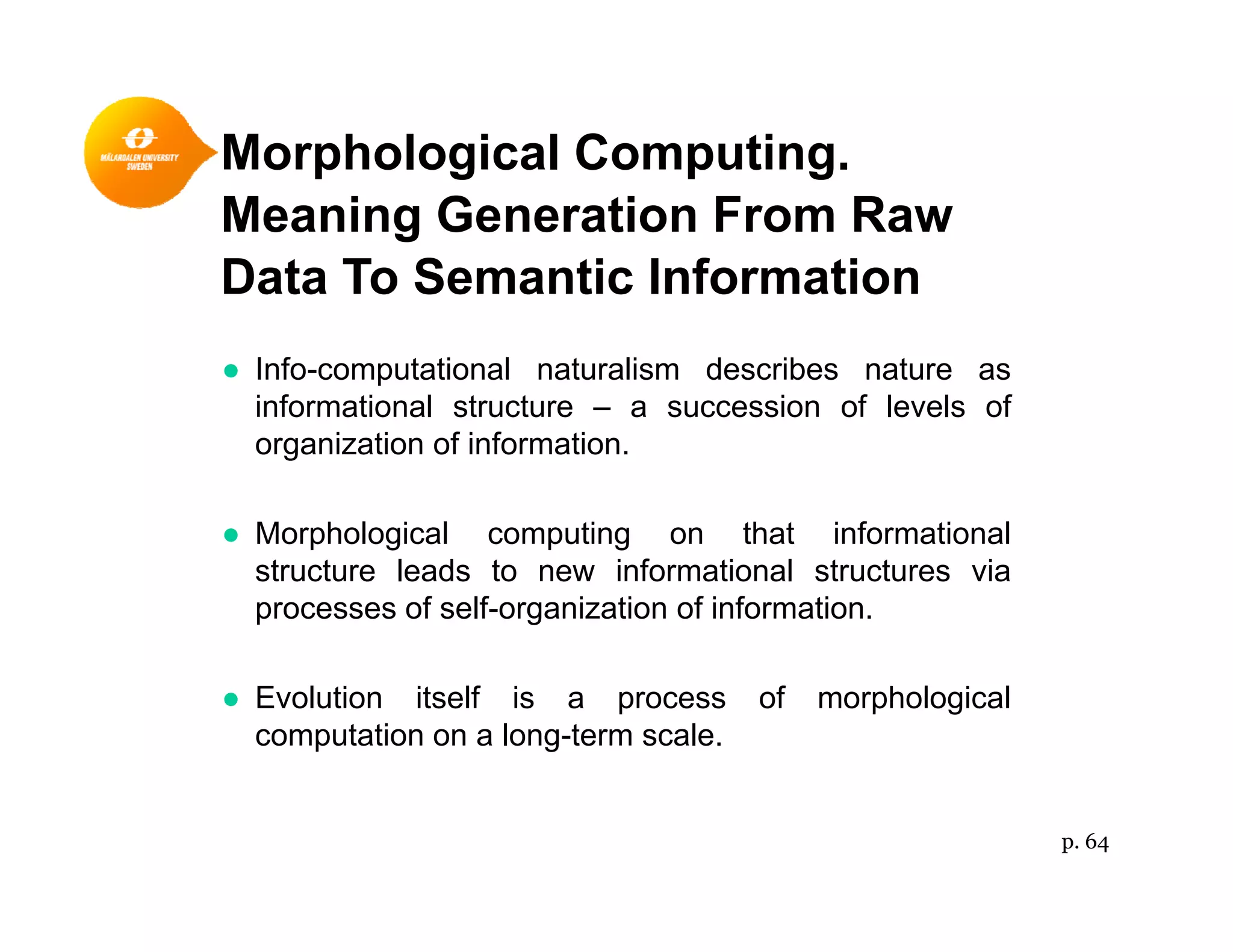 Morphological Computing.p g p g
Meaning Generation From Raw
Data To Semantic Information
● Info-computational naturalism describes nature as
informational structure – a succession of levels ofinformational structure a succession of levels of
organization of information.
● Morphological computing on that informational● Morphological computing on that informational
structure leads to new informational structures via
processes of self-organization of information.
● Evolution itself is a process of morphological
computation on a long-term scale.
p. 64
 