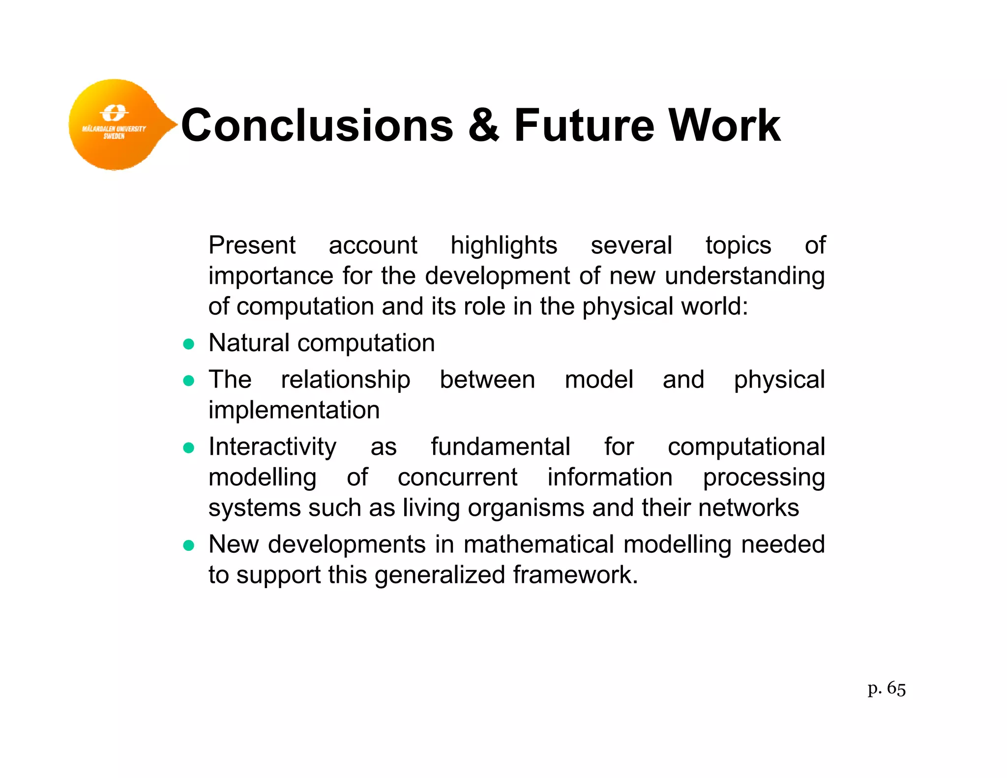 Conclusions & Future Work
Present account highlights several topics ofPresent account highlights several topics of
importance for the development of new understanding
of computation and its role in the physical world:
● Natural computation● Natural computation
● The relationship between model and physical
implementation
I t ti it f d t l f t ti l● Interactivity as fundamental for computational
modelling of concurrent information processing
systems such as living organisms and their networks
N d l t i th ti l d lli d d● New developments in mathematical modelling needed
to support this generalized framework.
p. 65
 