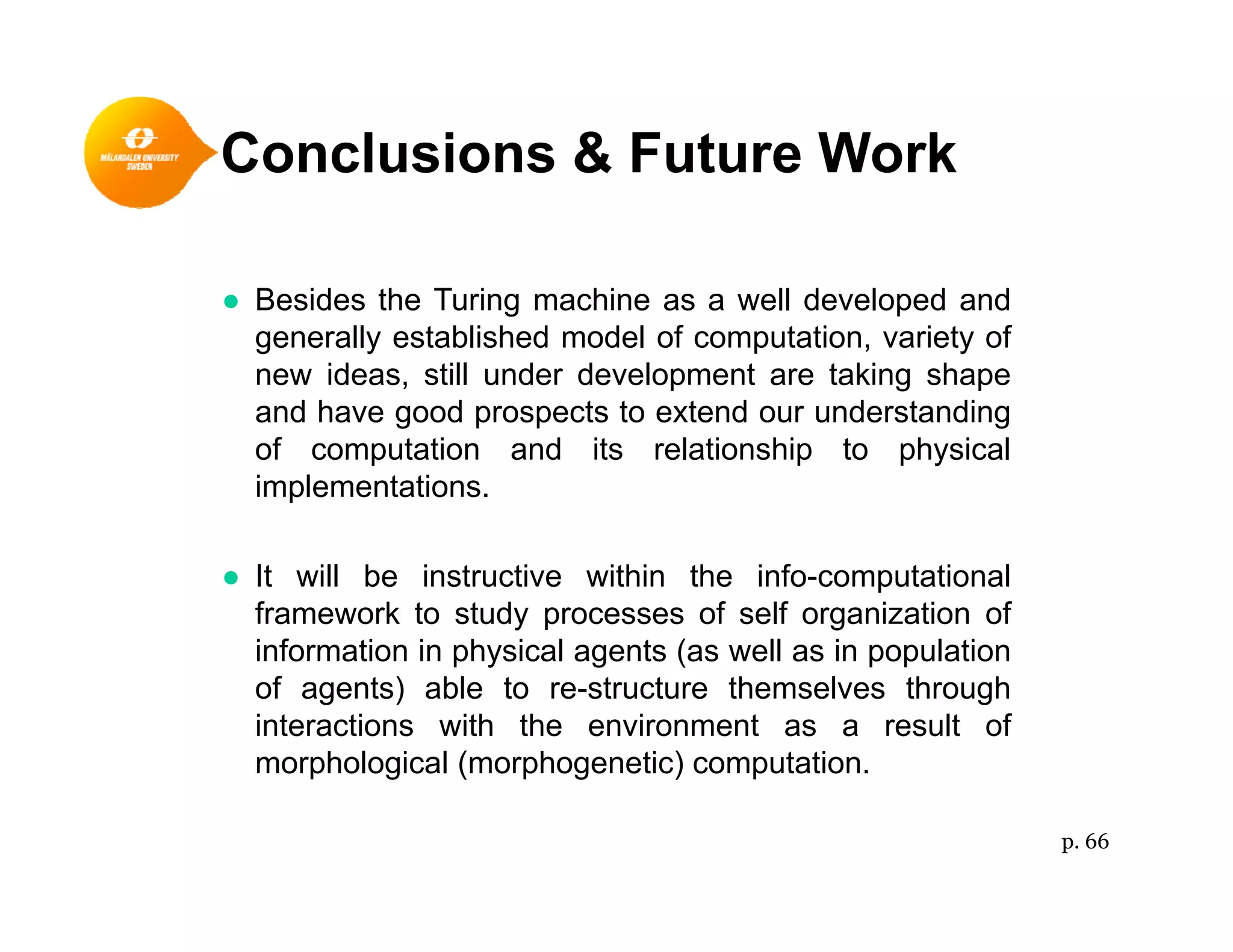 Conclusions & Future Work
● Besides the Turing machine as a well developed and● Besides the Turing machine as a well developed and
generally established model of computation, variety of
new ideas, still under development are taking shape
and have good prospects to extend our understandingand have good prospects to extend our understanding
of computation and its relationship to physical
implementations.
● It will be instructive within the info-computational
framework to study processes of self organization of
information in physical agents (as well as in populationinformation in physical agents (as well as in population
of agents) able to re-structure themselves through
interactions with the environment as a result of
morphological (morphogenetic) computation.p g ( p g ) p
p. 66
 