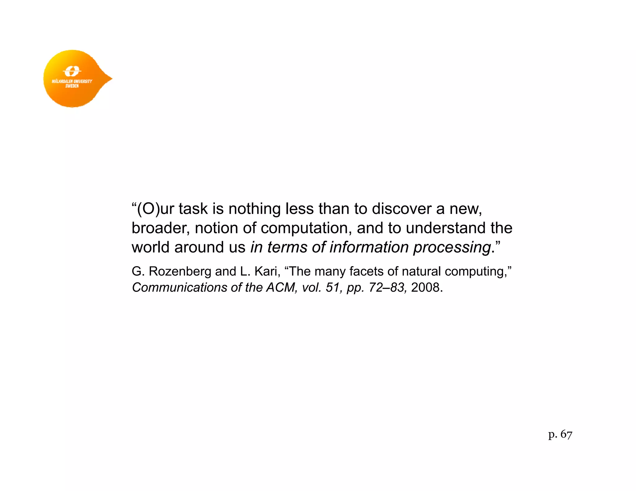 “(O)ur task is nothing less than to discover a new,( ) g ,
broader, notion of computation, and to understand the
world around us in terms of information processing.”
G. Rozenberg and L. Kari, “The many facets of natural computing,”g , y p g,
Communications of the ACM, vol. 51, pp. 72–83, 2008.
p. 67
 