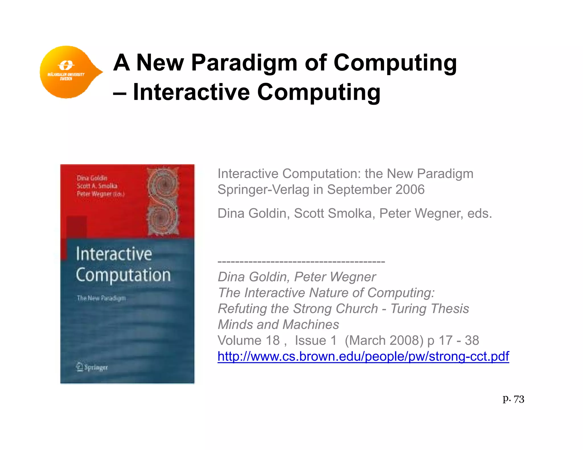 A New Paradigm of Computing
I i C i– Interactive Computing
Interactive Computation: the New Paradigm
Springer-Verlag in September 2006g g
Dina Goldin, Scott Smolka, Peter Wegner, eds.
--------------------------------------
Dina Goldin, Peter Wegner
The Interactive Nature of Computing:
Refuting the Strong Church - Turing ThesisRefuting the Strong Church - Turing Thesis
Minds and Machines
Volume 18 , Issue 1 (March 2008) p 17 - 38
http://www.cs.brown.edu/people/pw/strong-cct.pdf
p. 73
 