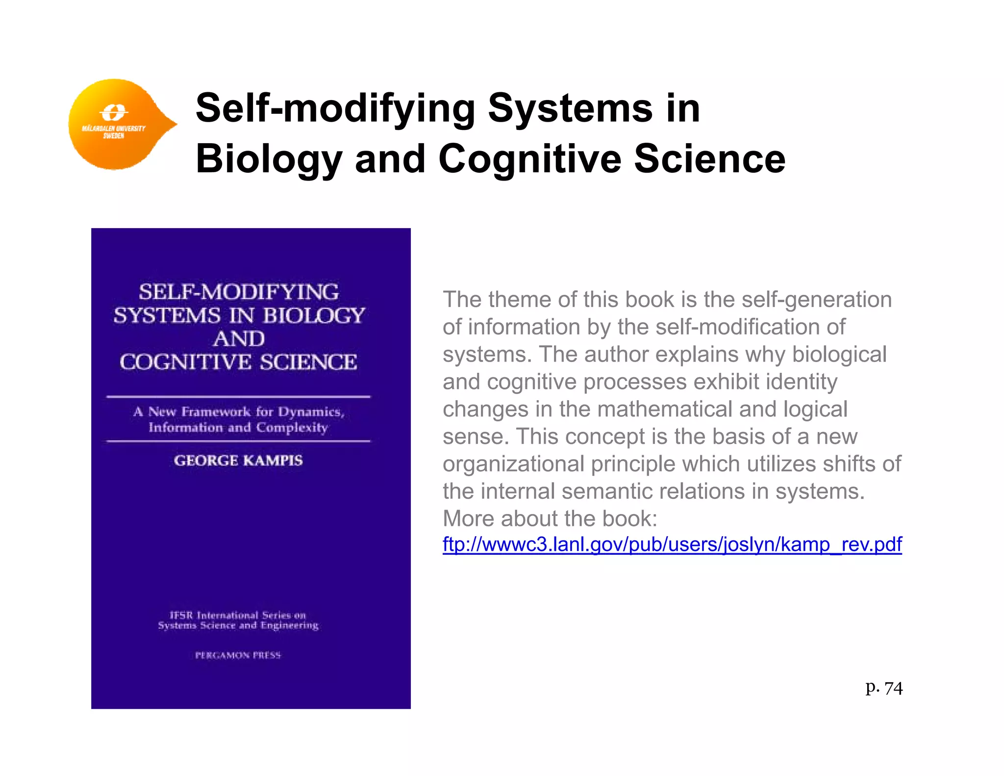 Self-modifying Systems in
Bi l d C i i S iBiology and Cognitive Science
The theme of this book is the self-generation
of information by the self-modification ofy
systems. The author explains why biological
and cognitive processes exhibit identity
changes in the mathematical and logical
sense This concept is the basis of a newsense. This concept is the basis of a new
organizational principle which utilizes shifts of
the internal semantic relations in systems.
More about the book:
ftp://wwwc3.lanl.gov/pub/users/joslyn/kamp_rev.pdf
p. 74
 