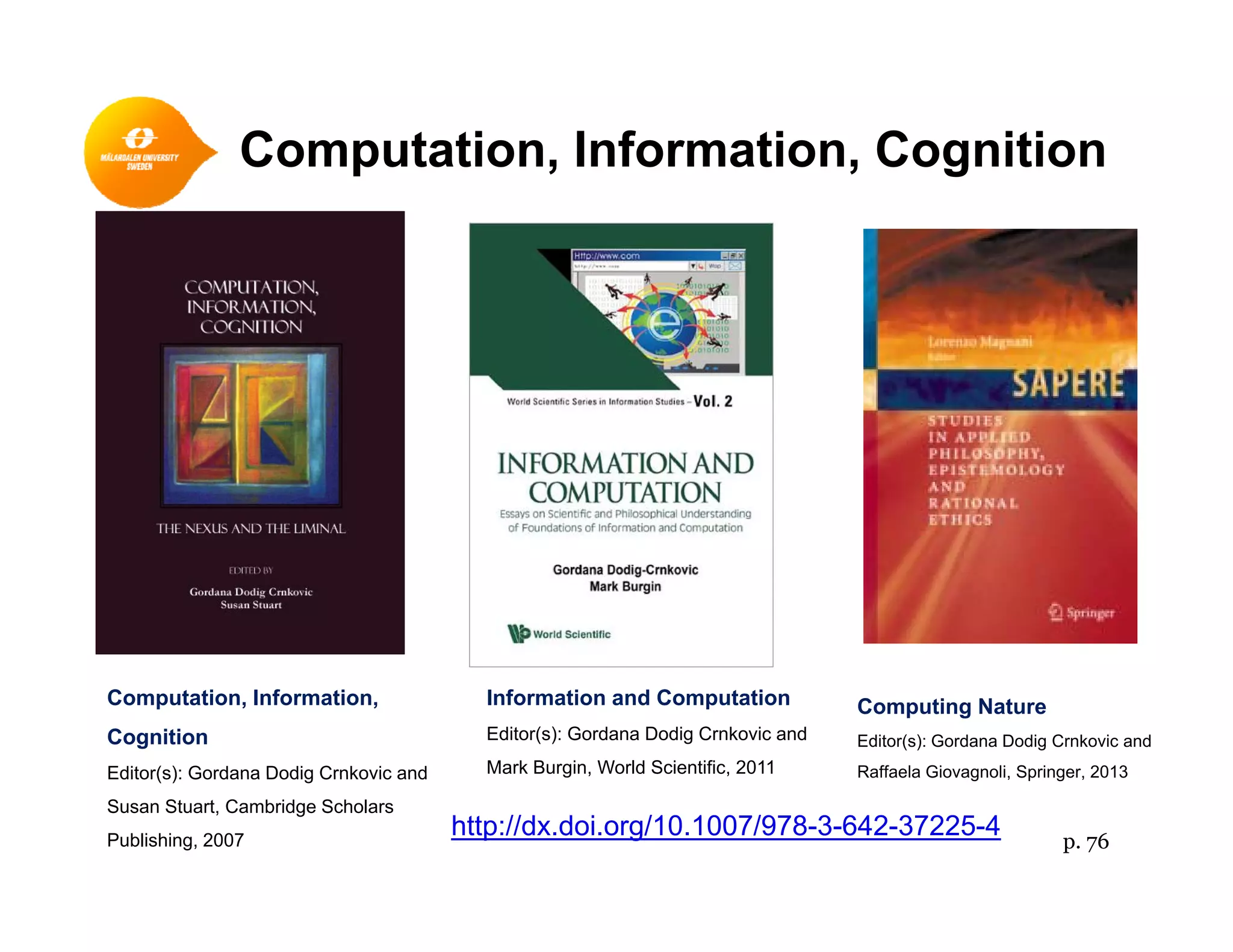 Computation, Information, Cognitionp g
Computation, Information,
Cognition
Editor(s): Gordana Dodig Crnkovic and
Information and Computation
Editor(s): Gordana Dodig Crnkovic and
Mark Burgin, World Scientific, 2011
Computing Nature
Editor(s): Gordana Dodig Crnkovic and
Raffaela Giovagnoli Springer 2013Editor(s): Gordana Dodig Crnkovic and
Susan Stuart, Cambridge Scholars
Publishing, 2007
g , , Raffaela Giovagnoli, Springer, 2013
http://dx.doi.org/10.1007/978-3-642-37225-4 p. 76
 