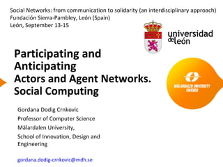 Participating and
Anticipating
Actors and Agent Networks.
Social Computing
Gordana Dodig Crnkovic
Professor of Computer Science
Mälardalen University,
School of Innovation, Design and
Engineering
gordana.dodig-crnkovic@mdh.se
Social Networks: from communication to solidarity (an interdisciplinary approach)
Fundación Sierra-Pambley, León (Spain)
León, September 13-15
 