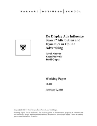 Do Display Ads Influence
Search? Attribution and
Dynamics in Online
Advertising
Pavel Kireyev
Koen Pauwels
Sunil Gupta

Working Paper
13-070
February 9, 2013

Copyright © 2013 by Pavel Kireyev, Koen Pauwels, and Sunil Gupta
Working papers are in draft form. This working paper is distributed for purposes of comment and
discussion only. It may not be reproduced without permission of the copyright holder. Copies of working
papers are available from the author.

 