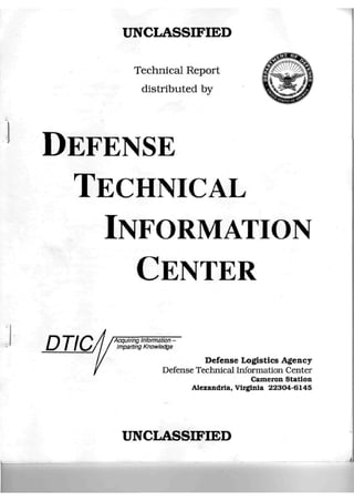 UNCLASSIFIED

               Technical Report
                 distributed by




DEFENSE
  TECHNICAL
    INFORMATION
      CENTER

DTIC.   Acquiring Information -
         Imparting Knowledge

                                   Defense Logistics Agency
                         Defense Technical Information Center
                                                Cameron Station
                                Alexandria. Virginia 22304-6145




          UNCLASSIFIED
 