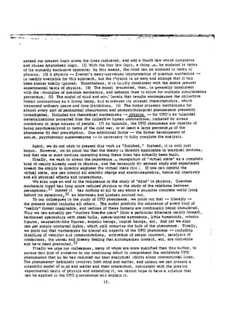 S S = M
extend our present logic along the lines indicated, and add a fourth law which completes
and closes Aristotlean logic. (2) With the four law logic, a thing -au be modeled in terms
of its mutually exclusive opposite; by this means, the mind can be modeled in terms oí
physics. (3) A physics — Everett's many-universes interpretation of quantum mechanics —
is readily available for this approach, but the physics is so eery and strange that it has
been almost totally ignored. Nonetheless, it is totally consistent with the entire present
experimental basis of physics. (4) The model presented, then, is generally consistent
with the ¡:rinciples of quantum mechanics, and extends them to allow for multiple simultaneous
perception. (5) The model of mind and mir.J levels that results encompasses the collective
human unconscious as a living being, ar.d ac.dresse? its unusual characteristics, which
transcend ordinary space and time limitations. (6) The model presents mechanisms for
almost every sort of paranormal phenomenon and para psychological phenomenon presently
investigated. Included are theoretical mechanisms — physics — for UFO's as tulpoidal
materializations projected from the collective human unconscious, initiated by stress
conditions in large masses of people. (7) As tulpoids, the UFO phenomena are capable of
being psychoanalyzed in terms of the cold war, or at least a large percentaje of the
phenomena fit that prescription. One additional factor — the Soviet: development of
s e c e t , psychotronic superweapons — is necessary to fully complete the analysis.
Again, we do not wish to present this work as "finished. " Instead, it is only just
begun. However, we do point out that the theory is directly applicable to practical devices,
and that one or more devices operating along these lines has actually been built.
Finally, we wish to stress the Importance ^ recognition of "virtual state" as a complete
kind of reality already used in physics, and the necessity fcr earnest study and experiment
toward the ability to directly engineer the virtual state itse.:. If one can control the
virtual state, one can control all electric charge and electromagnetics, hence all chemistry
and all physical effects and interactions.
We also urge an end to the resistance to the study of "mind" in physics. Quantum
mechanics itself has long since reduced physics to the study of the relations between
perceptions;3 1
indeed it has nothing at all to say about a possible concrete world lying
behind its equaticnSj3 2
as Maraenau and Lindsay pointed out.
To our colleagues in the study of UFO phenomena, we point out that — literally —
the present model includes all others. The model predicts the existence of every kind of
"reality" format imaginable, and various of these formats are continually being stimulated.
Thus we can actually get "visitors from the stars" (from a particular alternate reality format),
hardnosed spaceships with steel hulls, space-suited astronauts, little humanoids, robotic
figures, sasquatch-like figures, angelic beings, impish beings, etc. And yet we also
can get simply nocturnal lights, which still comprise the bulk of the phenomena. Finally,
we point out that mechanisms for almost all aspects of the UFO phenomena — including
disabling of vehicles aad communications, activation of geiger counters, paralysis of
contactées, the unreai and dreamy feeling that accompanies contact, etc. are derivable
and have been presented.3 3
Finally we urge our colleagues, many of whom are more qualified than this author, to
pursue this line of endeavor in our continuing effort to comprehend the worldwide UFO
phenomenon that so far has resisted our best analytical efforts along conventional lines.
The phenomenor definitely involves both mind and matter, and unless we can present a
scientific model of m-nd and matter and their interaction, consistent with the presint
experimental basis of physics and extending it, we cannot hope to have a science that
can be applied to the UFO phenomenon and explain it.
15.
 