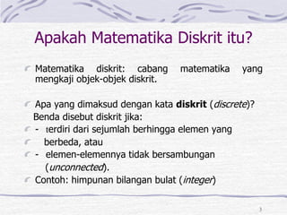 3
Apakah Matematika Diskrit itu?
Matematika diskrit: cabang matematika yang
mengkaji objek-objek diskrit.
Apa yang dimaksud dengan kata diskrit (discrete)?
Benda disebut diskrit jika:
- terdiri dari sejumlah berhingga elemen yang
berbeda, atau
- elemen-elemennya tidak bersambungan
(unconnected).
Contoh: himpunan bilangan bulat (integer)
 