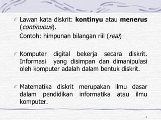 4
Lawan kata diskrit: kontinyu atau menerus
(continuous).
Contoh: himpunan bilangan riil (real)
Komputer digital bekerja secara diskrit.
Informasi yang disimpan dan dimanipulasi
oleh komputer adalah dalam bentuk diskrit.
Matematika diskrit merupakan ilmu dasar
dalam pendidikan informatika atau ilmu
komputer.
 