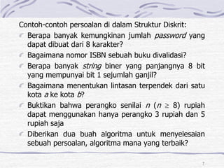 7
Contoh-contoh persoalan di dalam Struktur Diskrit:
Berapa banyak kemungkinan jumlah password yang
dapat dibuat dari 8 karakter?
Bagaimana nomor ISBN sebuah buku divalidasi?
Berapa banyak string biner yang panjangnya 8 bit
yang mempunyai bit 1 sejumlah ganjil?
Bagaimana menentukan lintasan terpendek dari satu
kota a ke kota b?
Buktikan bahwa perangko senilai n (n  8) rupiah
dapat menggunakan hanya perangko 3 rupiah dan 5
rupiah saja
Diberikan dua buah algoritma untuk menyelesaian
sebuah persoalan, algoritma mana yang terbaik?
 